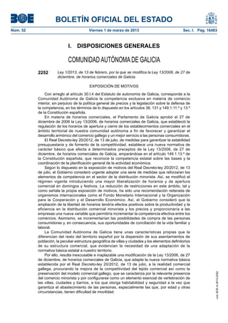 BOLETÍN OFICIAL DEL ESTADO
Núm. 52	                                  Viernes 1 de marzo de 2013	                               Sec. I. Pág. 16483



                             I.  DISPOSICIONES GENERALES

                             COMUNIDAD AUTÓNOMA DE GALICIA
           2252        Ley 1/2013, de 13 de febrero, por la que se modifica la Ley 13/2006, de 27 de
                       diciembre, de horarios comerciales de Galicia.

                                          EXPOSICIÓN DE MOTIVOS

               Con arreglo al artículo 30.I.4 del Estatuto de autonomía de Galicia, corresponde a la
           Comunidad Autónoma de Galicia la competencia exclusiva en materia de comercio
           interior, sin perjuicio de la política general de precios y la legislación sobre la defensa de
           la competencia, en los términos de lo dispuesto en los artículos 38, 131 y 149.1.11.º y 13.º
           de la Constitución española.
               En materia de horarios comerciales, el Parlamento de Galicia aprobó el 27 de
           diciembre de 2006 la Ley 13/2006, de horarios comerciales de Galicia, que estableció la
           regulación de los horarios de apertura y cierre de los establecimientos comerciales en el
           ámbito territorial de nuestra comunidad autónoma a fin de favorecer y garantizar el
           desarrollo armónico del comercio gallego y un mejor servicio a las personas consumidoras.
               El Real Decreto-ley 20/2012, de 13 de julio, de medidas para garantizar la estabilidad
           presupuestaria y de fomento de la competitividad, establece una nueva normativa de
           carácter básico que afecta a determinados preceptos de la Ley 13/2006, de 27 de
           diciembre, de horarios comerciales de Galicia, amparándose en el artículo 149.1.13.º de
           la Constitución española, que reconoce la competencia estatal sobre las bases y la
           coordinación de la planificación general de la actividad económica.
               Según lo dispuesto en la exposición de motivos del Real Decreto-ley 20/2012, de 13
           de julio, el Gobierno consideró urgente adoptar una serie de medidas que reforzaran los
           elementos de competencia en el sector de la distribución minorista. Así, se modificó el
           régimen vigente introduciendo una mayor liberalización de horarios y de apertura
           comercial en domingos y festivos. La reducción de restricciones en este ámbito, tal y
           como señala la propia exposición de motivos, ha sido una recomendación reiterada de
           organismos internacionales como el Fondo Monetario Internacional y la Organización
           para la Cooperación y el Desarrollo Económico. Así, el Gobierno consideró que la
           ampliación de la libertad de horarios tendría efectos positivos sobre la productividad y la
           eficiencia en la distribución comercial minorista y los precios y proporcionaría a las
           empresas una nueva variable que permitiría incrementar la competencia efectiva entre los
           comercios. Asimismo, se incrementarían las posibilidades de compra de las personas
           consumidoras y, en consecuencia, sus oportunidades de conciliación de la vida familiar y
           laboral.
               La Comunidad Autónoma de Galicia tiene unas características propias que la
           diferencian del resto del territorio español por la dispersión de sus asentamientos de
           población, la peculiar estructura geográfica de villas y ciudades y los elementos definitorios
           de su estructura comercial, que evidencian la necesidad de una adaptación de la
           normativa básica estatal a nuestro territorio.
               Por ello, resulta inexcusable e inaplazable una modificación de la Ley 13/2006, de 27
           de diciembre, de horarios comerciales de Galicia, que adapte la nueva normativa básica
           establecida por el Real Decreto-ley 20/2012, de 13 de julio, a la realidad comercial
           gallega, procurando la mejora de la competitividad del tejido comercial así como la
           preservación del modelo comercial gallego, que se caracteriza por la relevante presencia
                                                                                                                     cve: BOE-A-2013-2252




           del comercio minorista y por configurarse como un elemento esencial de vertebración de
           las villas, ciudades y barrios, a los que otorga habitabilidad y seguridad a la vez que
           garantiza el abastecimiento de las personas, especialmente las que, por edad y otras
           circunstancias, tienen dificultad de movilidad.
 