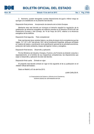 BOLETÍN OFICIAL DEL ESTADO
Núm. 89	 Sábado 13 de abril de 2013	 Sec. I. Pág. 27552
2.  Asimismo, quedan derogadas cuantas disposiciones de igual o inferior rango se
opongan a lo establecido en el presente real decreto.
Disposición final primera.  Incorporación de derecho de la Unión Europea.
Mediante este real decreto se incorpora al derecho español la regulación de la
certificación de eficiencia energética de edificios prevista en la Directiva 2010/31/UE del
Parlamento Europeo y del Consejo, de 19 de mayo de 2010, relativa a la eficiencia
energética de los edificios.
Disposición final segunda.  Titulo competencial.
Este real decreto tiene carácter básico y se dicta al amparo de la competencia que las
reglas, 13.ª, 23.ª y 25.ª del artículo 149.1 de la Constitución Española, atribuyen al Estado
en materia de bases y coordinación de la planificación general de la actividad económica,
protección del medio ambiente y bases del régimen minero y energético.
Disposición final tercera.  Desarrollo y aplicación.
Por los Ministros de Industria, Energía y Turismo y de Fomento se dictarán conjunta o
separadamente, en el ámbito de sus respectivas competencias, las disposiciones que
exijan el desarrollo y aplicación de este real decreto.
Disposición final cuarta.  Entrada en vigor.
El presente real decreto entrará en vigor el día siguiente al de su publicación en el
«Boletín Oficial del Estado».
Dado en Madrid, el 5 de abril de 2013.
JUAN CARLOS R.
La Vicepresidenta del Gobierno y Ministra de la Presidencia,
SORAYA SÁENZ DE SANTAMARÍA ANTÓN
cve:BOE-A-2013-3904
 