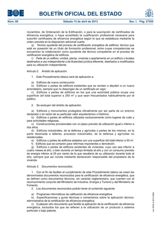 BOLETÍN OFICIAL DEL ESTADO
Núm. 89	 Sábado 13 de abril de 2013	 Sec. I. Pág. 27555
noviembre, de Ordenación de la Edificación, o para la suscripción de certificados de
eficiencia energética, o haya acreditado la cualificación profesional necesaria para
suscribir certificados de eficiencia energética según lo que se establezca mediante la
orden prevista en la disposición adicional cuarta.
q)  Técnico ayudante del proceso de certificación energética de edificios: técnico que
esté en posesión de un título de formación profesional, entre cuyas competencias se
encuentran la colaboración como ayudante del técnico competente en el proceso de
certificación energética de edificios.
r)  Parte de un edificio: unidad, planta, vivienda o apartamento en un edificio o locales
destinados a uso independiente o de titularidad jurídica diferente, diseñados o modificados
para su utilización independiente.
Artículo 2.  Ámbito de aplicación.
1.  Este Procedimiento básico será de aplicación a:
a)  Edificios de nueva construcción.
b)  Edificios o partes de edificios existentes que se vendan o alquilen a un nuevo
arrendatario, siempre que no dispongan de un certificado en vigor.
c)  Edificios o partes de edificios en los que una autoridad pública ocupe una
superficie útil total superior a 250 m2
y que sean frecuentados habitualmente por el
público.
2.  Se excluyen del ámbito de aplicación:
a)  Edificios y monumentos protegidos oficialmente por ser parte de un entorno
declarado o en razón de su particular valor arquitectónico o histórico.
b)  Edificios o partes de edificios utilizados exclusivamente como lugares de culto y
para actividades religiosas.
c)  Construcciones provisionales con un plazo previsto de utilización igual o inferior a
dos años.
d)  Edificios industriales, de la defensa y agrícolas o partes de los mismos, en la
parte destinada a talleres, procesos industriales, de la defensa y agrícolas no
residenciales.
e)  Edificios o partes de edificios aislados con una superficie útil total inferior a 50 m2
.
f)  Edificios que se compren para reformas importantes o demolición.
g)  Edificios o partes de edificios existentes de viviendas, cuyo uso sea inferior a
cuatro meses al año, o bien durante un tiempo limitado al año y con un consumo previsto
de energía inferior al 25 por ciento de lo que resultaría de su utilización durante todo el
año, siempre que así conste mediante declaración responsable del propietario de la
vivienda.
Artículo 3.  Documentos reconocidos.
1.  Con el fin de facilitar el cumplimiento de este Procedimiento básico se crean los
denominados documentos reconocidos para la certificación de eficiencia energética, que
se definen como documentos técnicos, sin carácter reglamentario, que cuenten con el
reconocimiento conjunto del Ministerio de Industria, Energía y Turismo y del Ministerio de
Fomento.
2.  Los documentos reconocidos podrán tener el contenido siguiente:
a)  Programas informáticos de calificación de eficiencia energética.
b)  Especificaciones y guías técnicas o comentarios sobre la aplicación técnico-
administrativa de la certificación de eficiencia energética.
c)  Cualquier otro documento que facilite la aplicación de la certificación de eficiencia
energética, excluidos los que se refieran a la utilización de un producto o sistema
particular o bajo patente.
cve:BOE-A-2013-3904
 