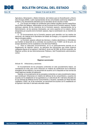 BOLETÍN OFICIAL DEL ESTADO
Núm. 89	 Sábado 13 de abril de 2013	 Sec. I. Pág. 27562
Agricultura, Alimentación y Medio Ambiente, del Instituto para la Diversificación y Ahorro
de la Energía (IDAE), cuatro representantes de las comunidades autónomas elegidos en
el Pleno y los directamente afectados por la naturaleza de los asuntos a tratar.
4.  Los Grupos de trabajo se constituirán para analizar aquellos asuntos específicos
que el Pleno les delegue, relacionados con las funciones de la Comisión asesora. Podrán
participar además de los miembros de la Comisión asesora, representantes de la
Administración, de los sectores interesados, así como expertos en la materia. Serán
designados por acuerdo de la Comisión asesora, bajo la coordinación de un miembro de
la misma.
5.  El funcionamiento de la Comisión asesora será atendido con los medios de
personal y de material de la Secretaria de Estado de Energía y no supondrá incremento
alguno de gasto público.
6.  La Comisión asesora utilizará las técnicas y medios electrónicos e informáticos
que faciliten el desarrollo de su actividad, de acuerdo la Ley 11/2007, de 22 de junio, de
acceso electrónico de los ciudadanos a los Servicios Públicos.
7.  Para su adecuado funcionamiento, en lo no particularmente previsto en el
Reglamento de régimen interno, se aplicarán las previsiones que sobre órganos
colegiados figuran en el capítulo II, del título II, de la Ley 30/1992, de 26 de noviembre, de
Régimen jurídico de las Administraciones Públicas y del Procedimiento administrativo
común.
CAPÍTULO V
Régimen sancionador
Artículo 18.  Infracciones y sanciones.
El incumplimiento de los preceptos contenidos en este procedimiento básico, se
considerará en todo caso como infracción en materia de certificación de la eficiencia
energética de los edificios y se sancionará de acuerdo con lo dispuesto en las normas de
rango legal que resulten de aplicación.
Además, el incumplimiento de los preceptos contenidos en este procedimiento básico
que constituyan infracciones en materia de defensa de los consumidores y usuarios de
acuerdo con lo establecido en los apartados k) y n) del artículo 49.1 del texto refundido de
la Ley General de Defensa de los Consumidores y Usuarios, aprobado por Real Decreto
Legislativo 1/2007, de 16 de noviembre, se sancionará de acuerdo con lo establecido en
el capítulo II del título IV del texto refundido citado.
cve:BOE-A-2013-3904
http://www.boe.es	 BOLETÍN OFICIAL DEL ESTADO	 D. L.: M-1/1958 - ISSN: 0212-033X
 