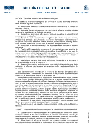 BOLETÍN OFICIAL DEL ESTADO
Núm. 89	 Sábado 13 de abril de 2013	 Sec. I. Pág. 27557
Artículo 6.  Contenido del certificado de eficiencia energética.
El certificado de eficiencia energética del edificio o de la parte del mismo contendrá
como mínimo la siguiente información:
a)  Identificación del edificio o de la parte del mismo que se certifica, incluyendo su
referencia catastral.
b)  Indicación del procedimiento reconocido al que se refiere el artículo 4 utilizado
para obtener la calificación de eficiencia energética.
c)  Indicación de la normativa sobre ahorro y eficiencia energética de aplicación en el
momento de su construcción.
d)  Descripción de las características energéticas del edificio: envolvente térmica,
instalaciones térmicas y de iluminación, condiciones normales de funcionamiento y
ocupación, condiciones de confort térmico, lumínico, calidad de aire interior y demás
datos utilizados para obtener la calificación de eficiencia energética del edificio.
e)  Calificación de eficiencia energética del edificio expresada mediante la etiqueta
energética.
f)  Para los edificios existentes, documento de recomendaciones para la mejora de
los niveles óptimos o rentables de la eficiencia energética de un edificio o de una parte de
este, a menos que no exista ningún potencial razonable para una mejora de esa índole en
comparación con los requisitos de eficiencia energética vigentes. Las recomendaciones
incluidas en el certificado de eficiencia energética abordarán:
i.	 Las medidas aplicadas en el marco de reformas importantes de la envolvente y
de las instalaciones técnicas de un edificio, y
ii.	 Las medidas relativas a elementos de un edificio, independientemente de la
realización de reformas importantes de la envolvente o de las instalaciones técnicas de
un edificio.
Las recomendaciones incluidas en el certificado de eficiencia energética serán
técnicamente viables y podrán incluir una estimación de los plazos de recuperación de la
inversión o de la rentabilidad durante su ciclo de vida útil.
Contendrá información dirigida al propietario o arrendatario sobre dónde obtener
información más detallada, incluida información sobre la relación coste-eficacia de las
recomendaciones formuladas en el certificado. La evaluación de esa relación se efectuará
sobre la base de una serie de criterios estándares, tales como la evaluación del ahorro
energético, los precios subyacentes de la energía y una previsión de costes preliminar.
Por otro lado, informará de las actuaciones que se hayan de emprender para llevar a la
práctica las recomendaciones. Asimismo se podrá facilitar al propietario o arrendatario
información sobre otros temas conexos, como auditorías energéticas o incentivos de
carácter financiero o de otro tipo y posibilidad de financiación. Para ello se podrán aplicar
los criterios correspondientes del Reglamento Delegado (UE) n.º 244/2012 de la
Comisión, de 16 de enero de 2012 que permite calcular los niveles óptimos de rentabilidad
de los requisitos mínimos de eficiencia energética de los edificios y de sus elementos.
g)  Descripción de las pruebas y comprobaciones llevadas a cabo, en su caso, por el
técnico competente durante la fase de calificación energética.
h)  Cumplimiento de los requisitos medioambientales exigidos a las instalaciones
térmicas.
Artículo 7.  Certificación de la eficiencia energética de un edificio de nueva construcción.
1.  La certificación de eficiencia energética de un edificio de nueva construcción o parte
del mismo, constará de dos fases: la certificación de eficiencia energética del proyecto y la
certificación energética del edificio terminado. Ambos certificados podrán ser suscritos por
cualquier técnico competente, de acuerdo con lo dispuesto en el artículo 1.3.p).
2.  El certificado de eficiencia energética del proyecto quedará incorporado al
proyecto de ejecución, expresando la veracidad de la información en él contenida y la
cve:BOE-A-2013-3904
 