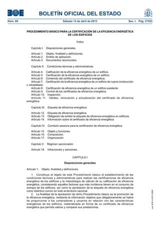 BOLETÍN OFICIAL DEL ESTADO
Núm. 89	 Sábado 13 de abril de 2013	 Sec. I. Pág. 27553
PROCEDIMIENTO BÁSICO PARA LA CERTIFICACIÓN DE LA EFICIENCIA ENERGÉTICA
DE LOS EDIFICIOS
Índice
Capítulo I.  Disposiciones generales.
Artículo 1.  Objeto, finalidad y definiciones.
Artículo 2.  Ámbito de aplicación.
Artículo 3.  Documentos reconocidos.
Capítulo II.  Condiciones técnicas y administrativas.
Artículo 4.  Calificación de la eficiencia energética de un edificio.
Artículo 5.  Certificación de la eficiencia energética de un edificio.
Artículo 6.  Contenido del certificado de eficiencia energética.
Artículo 7.  Certificación de la eficiencia energética de un edificio de nueva construcción
o rehabilitado.
Artículo 8.  Certificación de eficiencia energética de un edificio existente.
Artículo 9.  Control de los certificados de eficiencia energética.
Artículo 10.  Inspección.
Artículo 11.  Validez, renovación y actualización del certificado de eficiencia
energética.
Capítulo III.  Etiqueta de eficiencia energética.
Artículo 12.  Etiqueta de eficiencia energética.
Artículo 13.  Obligación de exhibir la etiqueta de eficiencia energética en edificios.
Artículo 14.  Información sobre el certificado de eficiencia energética.
Capítulo IV.  Comisión asesora para la certificación de eficiencia energética.
Artículo 15.  Objeto y funciones.
Artículo 16.  Composición.
Artículo 17.  Organización.
Capítulo V.  Régimen sancionador.
Artículo 18.  Infracciones y sanciones.
CAPÍTULO I
Disposiciones generales
Artículo 1.  Objeto, finalidad y definiciones.
1.  Constituye el objeto de este Procedimiento básico el establecimiento de las
condiciones técnicas y administrativas para realizar las certificaciones de eficiencia
energética de los edificios y la metodología de cálculo de su calificación de eficiencia
energética, considerando aquellos factores que más incidencia tienen en el consumo de
energía de los edificios, así como la aprobación de la etiqueta de eficiencia energética
como distintivo común en todo el territorio nacional.
2.  La finalidad de la aprobación de dicho Procedimiento básico es la promoción de
la eficiencia energética, mediante la información objetiva que obligatoriamente se habrá
de proporcionar a los compradores y usuarios en relación con las características
energéticas de los edificios, materializada en forma de un certificado de eficiencia
energética que permita valorar y comparar sus prestaciones.
cve:BOE-A-2013-3904
 
