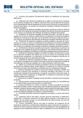 BOLETÍN OFICIAL DEL ESTADO
Núm. 89	 Sábado 13 de abril de 2013	 Sec. I. Pág. 27554
3.  A efectos del presente Procedimiento básico se establecen las siguientes
definiciones:
a)  Calificación de la eficiencia energética de un edificio o parte del mismo: expresión
de la eficiencia energética de un edificio o parte del mismo que se determina de acuerdo
con la metodología de cálculo establecida en el documento reconocido correspondiente al
Procedimiento básico y se expresa con indicadores energéticos mediante la etiqueta de
eficiencia energética.
b)  Certificación de eficiencia energética de proyecto: proceso por el que se verifica la
conformidad de la calificación de eficiencia energética obtenida por el proyecto de ejecución
y que conduce a la expedición del certificado de eficiencia energética del proyecto.
c)  Certificación de eficiencia energética del edificio terminado o de parte del mismo:
proceso por el que se verifica la conformidad de la calificación de eficiencia energética
obtenida por el proyecto de ejecución con la del edificio terminado o parte del mismo, y
que conduce a la expedición del certificado de eficiencia energética del edificio terminado.
d)  Certificación de eficiencia energética de edificio existente o de parte del mismo:
proceso por el que se verifica la conformidad de la calificación de eficiencia energética
obtenida con los datos calculados o medidos del edificio existente o de parte del mismo, y
que conduce a la expedición del certificado de eficiencia energética del edificio existente.
e)  Certificado de eficiencia energética del proyecto: documentación suscrita por el
proyectista como resultado del proceso de certificación, que contiene información sobre las
características energéticas y la calificación de eficiencia energética del proyecto de ejecución.
f)  Certificado de eficiencia energética del edificio terminado: documentación suscrita
por la dirección facultativa del edificio por el que se verifica la conformidad de las
características energéticas y la calificación de eficiencia energética obtenida por el
proyecto de ejecución con la del edificio terminado.
g)  Certificado de eficiencia energética de edificio existente: documentación suscrita
por el técnico competente que contiene información sobre las características energéticas
y la calificación de eficiencia energética de un edificio existente o parte del mismo.
h)  Edificio: una construcción techada con paredes en la que se emplea energía para
acondicionar el ambiente interior; puede referirse a un edificio en su conjunto o a partes
del mismo que hayan sido diseñadas o modificadas para ser utilizadas por separado.
i)  Eficiencia energética de un edificio: consumo de energía, calculado o medido, que
se estima necesario para satisfacer la demanda energética del edificio en unas
condiciones normales de funcionamiento y ocupación, que incluirá, entre otras cosas, la
energía consumida en calefacción, la refrigeración, la ventilación, la producción de agua
caliente sanitaria y la iluminación.
j)  Elemento de un edificio: instalación técnica del edificio o elemento de la envolvente
del edificio.
k)  Energía primaria: energía procedente de fuentes renovables y no renovables que
no ha sufrido ningún proceso de conversión o transformación.
l)  Energía procedente de fuentes renovables: energía procedente de fuentes
renovables no fósiles, es decir, energía eólica, solar, aerotérmica, geotérmica, hidrotérmica y
oceánica, hidráulica, biomasa, gases de vertedero, gases de plantas de depuración y biogás.
m)  Etiqueta de eficiencia energética: distintivo que señala el nivel de calificación de
eficiencia energética obtenida por el edificio o unidad del edificio.
n)  Envolvente del edificio: elementos integrados que separan su interior del entorno
exterior.
o)  Instalación técnica del edificio: equipos técnicos destinados a calefacción,
refrigeración, ventilación, producción de agua caliente sanitaria o iluminación de un
edificio o de una unidad de éste, o a una combinación de estas funciones, así como las
instalaciones de control y gestión.
p)  Técnico competente: técnico que esté en posesión de cualquiera de las
titulaciones académicas y profesionales habilitantes para la redacción de proyectos o
dirección de obras y dirección de ejecución de obras de edificación o para la realización de
proyectos de sus instalaciones térmicas, según lo establecido en la Ley 38/1999, de 5 de
cve:BOE-A-2013-3904
 