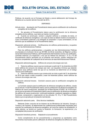 BOLETÍN OFICIAL DEL ESTADO
Sábado 13 de abril de 2013	

Sec. I. Pág. 27550

Públicas, de acuerdo con el Consejo de Estado y previa deliberación del Consejo de
Ministros en su reunión del día 5 de abril de 2013,
DISPONGO:
Artículo único.  Aprobación del Procedimiento básico para la certificación de la eficiencia
energética de los edificios.
1.  Se aprueba el Procedimiento básico para la certificación de la eficiencia
energética de los edificios, cuyo texto se inserta a continuación.
2.  Cuando se construyan, vendan o alquilen edificios o unidades de éstos, el
certificado de eficiencia energética o una copia de éste se deberá mostrar al comprador o
nuevo arrendatario potencial y se entregará al comprador o nuevo arrendatario, en los
términos que se establecen en el Procedimiento básico.
Disposición adicional primera.  Certificaciones de edificios pertenecientes y ocupados
por las Administraciones Públicas.
Para los edificios pertenecientes y ocupados por las Administraciones Públicas
enumeradas en el artículo 2 de la Ley 30/1992, de 26 de noviembre, de Régimen Jurídico
de las Administraciones Públicas y del Procedimiento Administrativo Común, los certificados,
controles externos y la inspección, a los que se refieren los artículos 7, 8, 9 y 10 del
Procedimiento básico aprobado por el presente real decreto, podrán realizarse por
técnicos competentes de cualquiera de los servicios de esas Administraciones Públicas.
Disposición adicional segunda.  Edificios de consumo de energía casi nulo.
1.  Todos los edificios nuevos que se construyan a partir del 31 de diciembre de 2020
serán edificios de consumo de energía casi nulo. Los requisitos mínimos que deberán
satisfacer esos edificios serán los que en su momento se determinen en el Código
Técnico de la Edificación.
2.  Todos los edificios nuevos cuya construcción se inicie a partir del 31 de diciembre
de 2018 que vayan a estar ocupados y sean de titularidad pública, serán edificios de
consumo de energía casi nulo.
Disposición adicional tercera.  Comisión asesora para la certificación energética de
edificios.
La Comisión asesora para la certificación de eficiencia energética de edificios, creada
por el artículo 14 del Procedimiento básico para la certificación de eficiencia energética de
edificios de nueva construcción, aprobado por el Real Decreto 47/2007, de 19 de enero,
por el que se aprueba el Procedimiento básico para la certificación de eficiencia energética
de edificios de nueva construcción, continuará existiendo, quedando regulados su objeto,
funciones, composición y organización en los artículos 15, 16 y 17 del Procedimiento
básico que se aprueba por el presente real decreto.
Disposición adicional cuarta.  Otros técnicos habilitados.
Mediante Orden conjunta de los titulares de los Ministerios de Industria, Energía y
Turismo y de Fomento, se determinarán las cualificaciones profesionales requeridas para
suscribir los certificados de eficiencia energética, así como los medios de acreditación. A
estos efectos, se tendrá en cuenta la titulación, la formación, la experiencia y la
complejidad del proceso de certificación.
Disposición transitoria primera.  Adaptación al procedimiento.
Como complemento de los procedimientos y programas ya aprobados como
documentos reconocidos para la calificación de eficiencia energética de edificios de nueva

cve: BOE-A-2013-3904

Núm. 89	

 