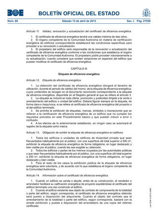 BOLETÍN OFICIAL DEL ESTADO
Núm. 89	 Sábado 13 de abril de 2013	 Sec. I. Pág. 27559
Artículo 11.  Validez, renovación y actualización del certificado de eficiencia energética.
1.  El certificado de eficiencia energética tendrá una validez máxima de diez años.
2.  El órgano competente de la Comunidad Autónoma en materia de certificación
energética de edificios correspondiente establecerá las condiciones específicas para
proceder a su renovación o actualización.
3.  El propietario del edificio será responsable de la renovación o actualización del
certificado de eficiencia energética conforme a las condiciones que establezca el órgano
competente de la Comunidad Autónoma. El propietario podrá proceder voluntariamente a
su actualización, cuando considere que existen variaciones en aspectos del edificio que
puedan modificar el certificado de eficiencia energética.
CAPÍTULO III
Etiqueta de eficiencia energética
Artículo 12.  Etiqueta de eficiencia energética.
1.  La obtención del certificado de eficiencia energética otorgará el derecho de
utilización, durante el periodo de validez del mismo, de la etiqueta de eficiencia energética,
cuyos contenidos se recogen en el documento reconocido correspondiente a la etiqueta
de eficiencia energética, disponible en el Registro general al que se refiere el artículo 3.
2.  La etiqueta se incluirá en toda oferta, promoción y publicidad dirigida a la venta o
arrendamiento del edificio o unidad del edificio. Deberá figurar siempre en la etiqueta, de
forma clara e inequívoca, si se refiere al certificado de eficiencia energética del proyecto o
al del edificio terminado.
3.  Se prohíbe la exhibición de etiquetas, marcas, símbolos o inscripciones que se
refieran a la certificación de eficiencia energética de un edificio que no cumplan los
requisitos previstos en este Procedimiento básico y que puedan inducir a error o
confusión.
4.  A los efectos de lo anteriormente establecido, en ningún caso se autorizará el
registro de la etiqueta como marca.
Artículo 13.  Obligación de exhibir la etiqueta de eficiencia energética en edificios.
1.  Todos los edificios o unidades de edificios de titularidad privada que sean
frecuentados habitualmente por el público, con una superficie útil total superior a 500 m2
,
exhibirán la etiqueta de eficiencia energética de forma obligatoria, en lugar destacado y
bien visible por el público, cuando les sea exigible su obtención.
2.  Todos los edificios o partes de los mismos ocupados por las autoridades públicas
y que sean frecuentados habitualmente por el público, con una superficie útil total superior
a 250 m2
, exhibirán la etiqueta de eficiencia energética de forma obligatoria, en lugar
destacado y bien visible.
3.  Para el resto de los casos la exhibición pública de la etiqueta de eficiencia
energética será voluntaria, y de acuerdo con lo que establezca el órgano competente de
la Comunidad Autónoma.
Artículo 14.  Información sobre el certificado de eficiencia energética.
1.  Cuando un edificio se venda o alquile, antes de su construcción, el vendedor o
arrendador facilitará su calificación energética de proyecto expidiéndose el certificado del
edificio terminado una vez construido el edificio.
2.  Cuando el edificio existente sea objeto de contrato de compraventa de la totalidad
o parte del edificio, según corresponda, el certificado de eficiencia energética obtenido
será puesto a disposición del adquiriente. Cuando el objeto del contrato sea el
arrendamiento de la totalidad o parte del edificio, según corresponda, bastará con la
simple exhibición y puesta a disposición del arrendatario de una copia del referido
certificado.
cve:BOE-A-2013-3904
 