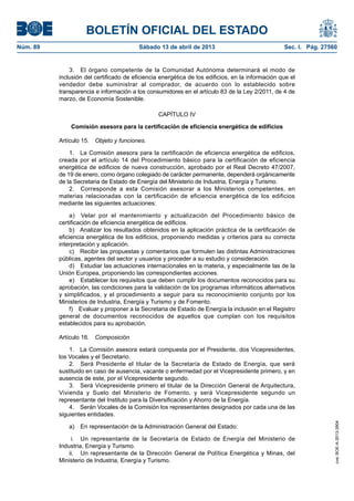 BOLETÍN OFICIAL DEL ESTADO
Núm. 89	 Sábado 13 de abril de 2013	 Sec. I. Pág. 27560
3.  El órgano competente de la Comunidad Autónoma determinará el modo de
inclusión del certificado de eficiencia energética de los edificios, en la información que el
vendedor debe suministrar al comprador, de acuerdo con lo establecido sobre
transparencia e información a los consumidores en el artículo 83 de la Ley 2/2011, de 4 de
marzo, de Economía Sostenible.
CAPÍTULO IV
Comisión asesora para la certificación de eficiencia energética de edificios
Artículo 15.  Objeto y funciones.
1.  La Comisión asesora para la certificación de eficiencia energética de edificios,
creada por el artículo 14 del Procedimiento básico para la certificación de eficiencia
energética de edificios de nueva construcción, aprobado por el Real Decreto 47/2007,
de 19 de enero, como órgano colegiado de carácter permanente, dependerá orgánicamente
de la Secretaria de Estado de Energía del Ministerio de Industria, Energía y Turismo.
2.  Corresponde a esta Comisión asesorar a los Ministerios competentes, en
materias relacionadas con la certificación de eficiencia energética de los edificios
mediante las siguientes actuaciones:
a)  Velar por el mantenimiento y actualización del Procedimiento básico de
certificación de eficiencia energética de edificios.
b)  Analizar los resultados obtenidos en la aplicación práctica de la certificación de
eficiencia energética de los edificios, proponiendo medidas y criterios para su correcta
interpretación y aplicación.
c)  Recibir las propuestas y comentarios que formulen las distintas Administraciones
públicas, agentes del sector y usuarios y proceder a su estudio y consideración.
d)  Estudiar las actuaciones internacionales en la materia, y especialmente las de la
Unión Europea, proponiendo las correspondientes acciones.
e)  Establecer los requisitos que deben cumplir los documentos reconocidos para su
aprobación, las condiciones para la validación de los programas informáticos alternativos
y simplificados, y el procedimiento a seguir para su reconocimiento conjunto por los
Ministerios de Industria, Energía y Turismo y de Fomento.
f)  Evaluar y proponer a la Secretaria de Estado de Energía la inclusión en el Registro
general de documentos reconocidos de aquellos que cumplan con los requisitos
establecidos para su aprobación.
Artículo 16.  Composición
1.  La Comisión asesora estará compuesta por el Presidente, dos Vicepresidentes,
los Vocales y el Secretario.
2.  Será Presidente el titular de la Secretaría de Estado de Energía, que será
sustituido en caso de ausencia, vacante o enfermedad por el Vicepresidente primero, y en
ausencia de este, por el Vicepresidente segundo.
3.  Será Vicepresidente primero el titular de la Dirección General de Arquitectura,
Vivienda y Suelo del Ministerio de Fomento, y será Vicepresidente segundo un
representante del Instituto para la Diversificación y Ahorro de la Energía.
4.  Serán Vocales de la Comisión los representantes designados por cada una de las
siguientes entidades.
a)  En representación de la Administración General del Estado:
i.	 Un representante de la Secretaría de Estado de Energía del Ministerio de
Industria, Energía y Turismo.
ii.	 Un representante de la Dirección General de Política Energética y Minas, del
Ministerio de Industria, Energía y Turismo.
cve:BOE-A-2013-3904
 