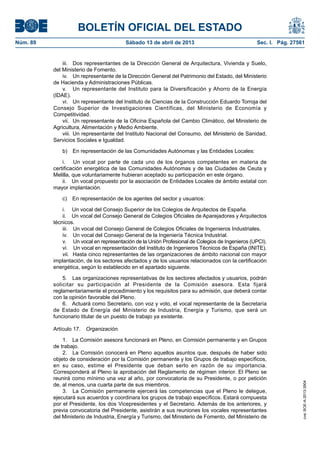 BOLETÍN OFICIAL DEL ESTADO
Núm. 89	 Sábado 13 de abril de 2013	 Sec. I. Pág. 27561
iii.	 Dos representantes de la Dirección General de Arquitectura, Vivienda y Suelo,
del Ministerio de Fomento.
iv.	 Un representante de la Dirección General del Patrimonio del Estado, del Ministerio
de Hacienda y Administraciones Públicas.
v.	 Un representante del Instituto para la Diversificación y Ahorro de la Energía
(IDAE).
vi.	 Un representante del Instituto de Ciencias de la Construcción Eduardo Torroja del
Consejo Superior de Investigaciones Científicas, del Ministerio de Economía y
Competitividad.
vii.	 Un representante de la Oficina Española del Cambio Climático, del Ministerio de
Agricultura, Alimentación y Medio Ambiente.
viii.	Un representante del Instituto Nacional del Consumo, del Ministerio de Sanidad,
Servicios Sociales e Igualdad.
b)  En representación de las Comunidades Autónomas y las Entidades Locales:
i.  Un vocal por parte de cada uno de los órganos competentes en materia de
certificación energética de las Comunidades Autónomas y de las Ciudades de Ceuta y
Melilla, que voluntariamente hubieran aceptado su participación en este órgano.
ii.  Un vocal propuesto por la asociación de Entidades Locales de ámbito estatal con
mayor implantación. 
c)  En representación de los agentes del sector y usuarios:
i.  Un vocal del Consejo Superior de los Colegios de Arquitectos de España.
ii.  Un vocal del Consejo General de Colegios Oficiales de Aparejadores y Arquitectos
técnicos.
iii.  Un vocal del Consejo General de Colegios Oficiales de Ingenieros Industriales.
iv.  Un vocal del Consejo General de la Ingeniería Técnica Industrial.
v.  Un vocal en representación de la Unión Profesional de Colegios de Ingenieros (UPCI).
vi.  Un vocal en representación del Instituto de Ingenieros Técnicos de España (INITE).
vii.	 Hasta cinco representantes de las organizaciones de ámbito nacional con mayor
implantación, de los sectores afectados y de los usuarios relacionados con la certificación
energética, según lo establecido en el apartado siguiente.
5.  Las organizaciones representativas de los sectores afectados y usuarios, podrán
solicitar su participación al Presidente de la Comisión asesora. Esta fijará
reglamentariamente el procedimiento y los requisitos para su admisión, que deberá contar
con la opinión favorable del Pleno.
6.  Actuará como Secretario, con voz y voto, el vocal representante de la Secretaría
de Estado de Energía del Ministerio de Industria, Energía y Turismo, que será un
funcionario titular de un puesto de trabajo ya existente.
Artículo 17.  Organización.
1.  La Comisión asesora funcionará en Pleno, en Comisión permanente y en Grupos
de trabajo.
2.  La Comisión conocerá en Pleno aquellos asuntos que, después de haber sido
objeto de consideración por la Comisión permanente y los Grupos de trabajo específicos,
en su caso, estime el Presidente que deban serlo en razón de su importancia.
Corresponderá al Pleno la aprobación del Reglamento de régimen interior. El Pleno se
reunirá como mínimo una vez al año, por convocatoria de su Presidente, o por petición
de, al menos, una cuarta parte de sus miembros.
3.  La Comisión permanente ejercerá las competencias que el Pleno le delegue,
ejecutará sus acuerdos y coordinara los grupos de trabajo específicos. Estará compuesta
por el Presidente, los dos Vicepresidentes y el Secretario. Además de los anteriores, y
previa convocatoria del Presidente, asistirán a sus reuniones los vocales representantes
del Ministerio de Industria, Energía y Turismo, del Ministerio de Fomento, del Ministerio de
cve:BOE-A-2013-3904
 