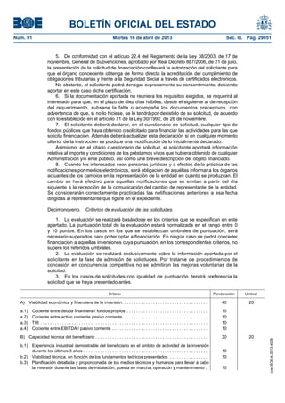 BOLETÍN OFICIAL DEL ESTADO
Núm. 91	 Martes 16 de abril de 2013	 Sec. III. Pág. 29051
5.  De conformidad con el artículo 22.4 del Reglamento de la Ley 38/2003, de 17 de
noviembre, General de Subvenciones, aprobado por Real Decreto 887/2006, de 21 de julio,
la presentación de la solicitud de financiación conllevará la autorización del solicitante para
que el órgano concedente obtenga de forma directa la acreditación del cumplimiento de
obligaciones tributarias y frente a la Seguridad Social a través de certificados electrónicos.
No obstante, el solicitante podrá denegar expresamente su consentimiento, debiendo
aportar en este caso dicha certificación.
6.  Si la documentación aportada no reuniera los requisitos exigidos, se requerirá al
interesado para que, en el plazo de diez días hábiles, desde el siguiente al de recepción
del requerimiento, subsane la falta o acompañe los documentos preceptivos, con
advertencia de que, si no lo hiciese, se le tendrá por desistido de su solicitud, de acuerdo
con lo establecido en el artículo 71 de la Ley 30/1992, de 26 de noviembre.
7.  El solicitante deberá declarar, en el cuestionario de solicitud, cualquier tipo de
fondos públicos que haya obtenido o solicitado para financiar las actividades para las que
solicita financiación. Además deberá actualizar esta declaración si en cualquier momento
ulterior de la instrucción se produce una modificación de lo inicialmente declarado.
Asimismo, en el citado cuestionario de solicitud, el solicitante aportará información
relativa al importe y condiciones de los préstamos vivos que hubiera obtenido de cualquier
Administración y/o ente público, así como una breve descripción del objeto financiado.
8.  Cuando los interesados sean personas jurídicas y a efectos de la práctica de las
notificaciones por medios electrónicos, será obligación de aquéllas informar a los órganos
actuantes de los cambios en la representación de la entidad en cuanto se produzcan. El
cambio se hará efectivo para aquellas notificaciones que se emitan a partir del día
siguiente a la recepción de la comunicación del cambio de representante de la entidad.
Se considerarán correctamente practicadas las notificaciones anteriores a esa fecha
dirigidas al representante que figure en el expediente.
Decimonoveno.  Criterios de evaluación de las solicitudes.
1.  La evaluación se realizará basándose en los criterios que se especifican en este
apartado. La puntuación total de la evaluación estará normalizada en el rango entre 0
y 10 puntos. En los casos en los que se establezcan umbrales de puntuación, será
necesario superarlos para poder optar a financiación. En ningún caso se podrá conceder
financiación a aquellas inversiones cuya puntuación, en los correspondientes criterios, no
supere los referidos umbrales.
2.  La evaluación se realizará exclusivamente sobre la información aportada por el
solicitante en la fase de admisión de solicitudes. Por tratarse de procedimientos de
concesión en concurrencia competitiva no se admitirán las mejoras voluntarias de la
solicitud.
3.  En los casos de solicitudes con igualdad de puntuación, tendrá preferencia la
solicitud que se haya presentado antes.
Criterio Ponderación Umbral
A)  Viabilidad económica y financiera de la inversión . . . . . . . . . . . . . . . . . . . . . . . . . . . . . . . . . . . . 40 20
a.1)  Cociente entre deuda financiera / fondos propios . . . . . . . . . . . . . . . . . . . . . . . . . . . . . . . . . . . 10
a.2)  Cociente entre activo corriente pasivo corriente . . . . . . . . . . . . . . . . . . . . . . . . . . . . . . . . . . . . 10
a.3) TIR . . . . . . . . . . . . . . . . . . . . . . . . . . . . . . . . . . . . . . . . . . . . . . . . . . . . . . . . . . . . . . . . . . . . . . . 10
a.4)  Cociente entre EBITDA / pasivo corriente . . . . . . . . . . . . . . . . . . . . . . . . . . . . . . . . . . . . . . . . . 10
B)  Capacidad técnica del beneficiario . . . . . . . . . . . . . . . . . . . . . . . . . . . . . . . . . . . . . . . . . . . . . . . 30 20
b.1) Experiencia industrial demostrable del beneficiario en el ámbito de actividad de la inversión
durante los últimos 3 años . . . . . . . . . . . . . . . . . . . . . . . . . . . . . . . . . . . . . . . . . . . . . . . . . . . . . 10
b.2) Viabilidad técnica, en función de los fundamentos teóricos presentados . . . . . . . . . . . . . . . . . 10
b.3) Planificación detallada y proporcionada de los medios técnicos y humanos para llevar a cabo
la inversión durante las fases de instalación, puesta en marcha, operación y mantenimiento . . 10
cve:BOE-A-2013-4028
 