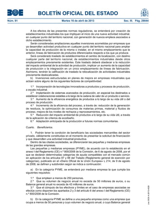 BOLETÍN OFICIAL DEL ESTADO
Núm. 91	 Martes 16 de abril de 2013	 Sec. III. Pág. 29044
A los efectos de las presentes normas reguladoras, se entenderá por creación de
establecimientos industriales los que impliquen el inicio de una nueva actividad industrial,
en cualquier punto del territorio nacional, con generación de nuevos empleos asociados a
dicho establecimiento.
Serán consideradas ampliaciones aquellas inversiones acometidas por empresas que
ya desarrollan actividad productiva en cualquier punto del territorio nacional para ampliar
la capacidad de producción de la misma o instalar, en el mismo emplazamiento que la
anterior, líneas de fabricación de productos diferenciados respecto a los que ya produce.
Será considerado traslado de establecimientos el cambio de localización, con destino
cualquier parte del territorio nacional, de establecimientos industriales desde otros
emplazamientos previamente existentes. Este traslado deberá obedecer a la reducción
del impacto ambiental de la actividad de producción, implicar un aumento de la capacidad
de producción o la integración en un único emplazamiento de líneas de fabricación.
Asimismo, tendrán la calificación de traslado la relocalización de actividades industriales
previamente deslocalizadas.
b)  Inversiones estructuradas en planes de mejora en empresas industriales que
actúen sobre alguno de los siguientes factores de competitividad:
1.º  Incorporación de tecnologías innovadoras a productos y procesos de producción,
a escala industrial.
2.º  Implantación de sistemas avanzados de producción, en especial los destinados a
establecer colaboraciones estables a lo largo de la cadena de valor de un producto o servicio.
3.º  Aumento de la eficiencia energética de productos a lo largo de su vida útil o del
proceso de producción.
4.º  Incremento de la eficiencia del proceso, a través de: reducción de la generación
de residuos, la optimización de consumos de materias primas, material y fluidos de
proceso, mejora de los niveles de rechazos y reprocesamientos, etc.
5.º  Reducción del impacto ambiental de productos a lo largo de su vida útil, a través
de la aplicación de criterios de ecodiseño.
6.º  Adaptación anticipada de la producción a futuras normas comunitarias.
Cuarto.  Beneficiarios.
1.  Podrán tener la condición de beneficiario las sociedades mercantiles del sector
privado, válidamente constituidas en el momento de presentar la solicitud de financiación
y que desarrollen una actividad industrial productiva.
Dentro de las citadas sociedades, se diferenciarán las pequeñas y medianas empresas
de las grandes empresas.
Las pequeñas y medianas empresas (PYME), de acuerdo con lo establecido en el
anexo I del Reglamento (CE) n.º 800/2008 de la Comisión, de 6 de agosto de 2008, por el
que se declaran determinadas categorías de ayuda compatibles con el mercado común
en aplicación de los artículos 87 y 88 del Tratado (Reglamento general de exención por
categorías), publicado en el «Diario Oficial de la Unión Europea» L 214, de 9 de agosto
de 2008, se definen y subdividen según se indica a continuación:
a)  En la categoría PYME, se entenderá por mediana empresa la que cumpla los
siguientes requisitos:
1.º  Que empleen a menos de 250 personas.
2.º  Que su volumen de negocio anual no exceda de 50 millones de euros, o su
Balance general anual no exceda de 43 millones de euros.
3.º  Que el cómputo de los efectivos y límites en el caso de empresas asociadas se
efectúe como disponen los apartados 2 y 3 del artículo 6 del anexo I del Reglamento (CE)
n.º 800/2008 de la Comisión.
b)  En la categoría PYME se define a una pequeña empresa como una empresa que
ocupa a menos de 50 personas y cuyo volumen de negocio anual, o cuyo Balance general
cve:BOE-A-2013-4028
 