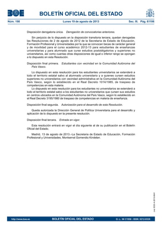 BOLETÍN OFICIAL DEL ESTADO
Núm. 198	 Lunes 19 de agosto de 2013	 Sec. III. Pág. 61106
Disposición derogatoria única.  Derogación de convocatorias anteriores.
Sin perjuicio de lo dispuesto en la disposición transitoria tercera, quedan derogadas
las Resoluciones de 2 de agosto de 2012 de la Secretaría de Estado de Educación,
Formación Profesional y Universidades por la que se convocan becas de carácter general
y de movilidad para el curso académico 2012-13 para estudiantes de enseñanzas
universitarias y para alumnado que curse estudios postobligatorios y superiores no
universitarios, así como cuantas otras disposiciones de igual o inferior rango se opongan
a lo dispuesto en esta Resolución.
Disposición final primera.  Estudiantes con vecindad en la Comunidad Autónoma del
País Vasco.
Lo dispuesto en esta resolución para los estudiantes universitarios se extenderá a
todo el territorio estatal salvo al alumnado universitario y a quienes cursen estudios
superiores no universitarios con vecindad administrativa en la Comunidad Autónoma del
País Vasco, según lo establecido en el Real Decreto 1014/1985, de traspaso de
competencias en esta materia.
Lo dispuesto en esta resolución para los estudiantes no universitarios se extenderá a
todo el territorio estatal salvo a los estudiantes no universitarios que cursen sus estudios
en centros ubicados en la Comunidad Autónoma del País Vasco, según lo establecido en
el Real Decreto 3195/1980 de traspaso de competencias en materia de enseñanza.
Disposición final segunda.  Autorización para el desarrollo de esta Resolución.
Queda autorizada la Dirección General de Política Universitaria para el desarrollo y
aplicación de lo dispuesto en la presente resolución.
Disposición final tercera.  Entrada en vigor.
Esta resolución entrará en vigor el día siguiente al de su publicación en el Boletín
Oficial del Estado.
Madrid, 13 de agosto de 2013.–La Secretaria de Estado de Educación, Formación
Profesional y Universidades, Montserrat Gomendio Kindelan.
cve:BOE-A-2013-9041
http://www.boe.es	 BOLETÍN OFICIAL DEL ESTADO	 D. L.: M-1/1958 - ISSN: 0212-033X
 