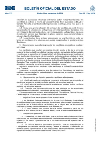 BOLETÍN OFICIAL DEL ESTADO 
Núm. 273 Martes 11 de noviembre de 2014 Sec. III. Pág. 92876 
selección, las autoridades educativas contratantes podrán realizar la entrevista a los candidatos, o parte de la misma, por videoconferencia desde sus sedes en EE.UU. y Canadá. Para ello, el candidato deberá personarse en el lugar, día y hora que se le convoque. 
8.6 En su caso, previa valoración del currículum del candidato, se podrá ofrecer a los candidatos no seleccionados en la primera entrevista la posibilidad de realizar otras entrevistas ante Comisiones de estados o provincias que estén participando en el proceso de selección, siempre que dispongan de plazas vacantes cuyas características se adecuen al perfil del candidato. 
8.7 La candidatura de un profesor seleccionado por una Comisión no podrá ser tenida en cuenta por otra, salvo que, por causas excepcionales, lo acordaran ambas Comisiones. 
9. Documentación que deberán presentar los candidatos convocados a pruebas y entrevistas. 
Los candidatos que resulten convocados deberán aportar el día de la entrevista personal la documentación acreditativa impresa, original o compulsada, de los requisitos y méritos que se especifican en los apartados 5 y 6. Deberá aportarse por duplicado el título que les permite concurrir a la convocatoria, o el documento acreditativo de haber efectuado el pago de los derechos para su expedición, el Máster que habilite para el ejercicio de la función docente o equivalente, la Certificación Académica Personal y el Currículum Vitae en inglés. Estos documentos deberán ir acompañados de su traducción al inglés no manuscrita. No serán necesarias traducciones juradas. 
Asimismo, se aportará un escrito en inglés, explicando la motivación para participar en el Programa. 
Igualmente, se podrá presentar ante las respectivas Comisiones de selección cualquier otra documentación, material didáctico, o recurso que se considere oportuno, o sea requerido por aquéllas. 
10. Documentación que deberán aportar los candidatos seleccionados. 
10.1 Certificado médico acreditativo de no padecer enfermedad que imposibilite el ejercicio de la docencia, emitido con fecha posterior a la entrevista personal. 
10.2 Certificado que acredite carecer de antecedentes penales, emitido con fecha posterior a la entrevista personal. 
10.3 Cualquier otra documentación que les sea solicitada por las autoridades educativas estadounidenses o canadienses que les hayan seleccionado. 
Estos documentos se enviarán a la Consejería de Educación de Estados Unidos y Canadá según el procedimiento que se comunicará oportunamente. 
11. Adjudicación de plazas y resolución de la convocatoria. 
11.1 La Secretaria de Estado de Educación, Formación Profesional y Universidades dictará Resolución que contenga la relación de candidatos seleccionados y reservas, que se publicará en el Boletín Oficial del Estado y en la página web del Ministerio de Educación, Cultura y Deporte mencionada en el apartado 5.4. 
11.2 El plazo máximo para resolver es de 6 meses, contados a partir del día siguiente al de la publicación de la presente Resolución en el Boletín Oficial del Estado. 
12. Aceptaciones y renuncias. 
12.1 La selección no será firme hasta que el profesor seleccionado suscriba un contrato con las autoridades estadounidenses o canadienses correspondientes, previa expedición del visado y presentación de la documentación que se especifica en el apartado 10. 
12.2 En caso de renuncia plenamente justificada, una vez aceptada por la Consejería de Educación en Estados Unidos y Canadá, el candidato lo comunicará por escrito al distrito o provincia que le haya seleccionado, a la mayor brevedad, remitiendo copia a la Subdirección General de Promoción Exterior Educativa. 
cve: BOE-A-2014-11655 
 