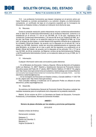 BOLETÍN OFICIAL DEL ESTADO 
Núm. 273 Martes 11 de noviembre de 2014 Sec. III. Pág. 92878 
15.3 Los profesores funcionarios que deseen reingresar en el servicio activo por haber finalizado su contrato acompañarán a su solicitud, dirigida a la Administración competente, un certificado de baja en el programa expedido por la Consejería de Educación en Estados Unidos y Canadá con indicación de la fecha de cese. 
16. Recursos. 
Contra la presente resolución podrá interponerse recurso contencioso-administrativo ante la Sala de lo Contencioso-Administrativo de la Audiencia Nacional, conforme a lo establecido en el artículo 11.1 de la Ley 29/1998, de 13 de julio, reguladora de la Jurisdicción Contencioso-Administrativa, y el artículo 66 de la Ley Orgánica 6/1985, de 1 de julio, del Poder Judicial, en la redacción dada por la Ley Orgánica 6/1998, de 13 de julio, en el plazo de dos meses, a contar desde el día siguiente a la fecha de su publicación en el Boletín Oficial del Estado, de acuerdo con lo dispuesto en el artículo 46.1 de la citada Ley 29/1998. Asimismo, podrá ser recurrida potestativamente en reposición ante este Ministerio, en el plazo de un mes a partir del día siguiente a su publicación en el Boletín Oficial del Estado, de acuerdo con lo dispuesto en los artículos 116 y 117 de la Ley 30/1992, de 26 de noviembre, de Régimen Jurídico de las Administraciones Públicas y del Procedimiento Administrativo Común, en la redacción dada por la Ley 4/1999, de 13 de enero. 
17. Información. 
Cualquier información sobre esta convocatoria puede obtenerse: 
– En el Ministerio de Educación, Cultura y Deporte: Oficina de Atención al Ciudadano (calle Los Madrazo 15, 28071 Madrid) y Subdirección General de Promoción Exterior Educativa (paseo del Prado 28, 5.ª planta, 28071 Madrid; Teléfono: 91 506 57 16), página web http://www.mecd.gob.es/servicios-al-ciudadano-mecd/catalogo-servicios/profesores/ convocatorias/espanoles/exterior/visitantes-EEUU-canada.html, correo electrónico:visitantes2@mecd.es. 
– En la Consejería de Educación en Estados Unidos y Canadá (teléfono +1 202 728 23 35), página web: http://www.mecd.gob.es/eeuu. 
Para consultas relativas a incidencias con la aplicación Profex se utilizará el correo electrónico: profex.soporte@mecd.es. 
18. Desarrollo. 
Se autoriza a la Subdirectora General de Promoción Exterior Educativa a adoptar las medidas necesarias para el cumplimiento de lo dispuesto en la presente resolución. 
Madrid, 30 de octubre de 2014.–La Secretaria de Estado de Educación, Formación Profesional y Universidades, Montserrat Gomendio Kindelan. 
ANEXO I 
Número de plazas ofertadas por los estados y provincias participantes 
2015-2016 
Estados Unidos de América: 
Demarcación nordeste: 
Delaware: 5. 
Distrito de Columbia: 5. 
Maryland: 5. 
Virginia Occidental: 5. 
cve: BOE-A-2014-11655 
 