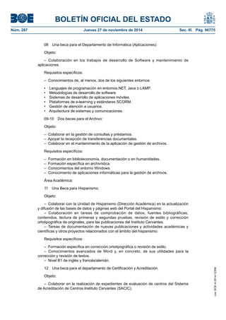 BOLETÍN OFICIAL DEL ESTADO 
Núm. 287 Jueves 27 de noviembre de 2014 Sec. III. Pág. 96775 
08 Una beca para el Departamento de Informática (Aplicaciones): 
Objeto: 
– Colaboración en los trabajos de desarrollo de Software y mantenimiento de aplicaciones. 
Requisitos específicos: 
– Conocimientos de, al menos, dos de los siguientes entornos: 
• Lenguajes de programación en entornos.NET, Java o LAMP. 
• Metodologías de desarrollo de software. 
• Sistemas de desarrollo de aplicaciones móviles. 
• Plataformas de e-learning y estándares SCORM. 
• Gestión de atención a usuarios. 
• Arquitectura de sistemas y comunicaciones. 
09-10 Dos becas para el Archivo: 
Objeto: 
– Colaborar en la gestión de consultas y préstamos. 
– Apoyar la recepción de transferencias documentales. 
– Colaborar en el mantenimiento de la aplicación de gestión de archivos. 
Requisitos específicos: 
– Formación en biblioteconomía, documentación o en humanidades. 
– Formación específica en archivística. 
– Conocimientos del entorno Windows. 
– Conocimiento de aplicaciones informáticas para la gestión de archivos. 
Área Académica: 
11 Una Beca para Hispanismo. 
Objeto: 
– Colaborar con la Unidad de Hispanismo (Dirección Académica) en la actualización y difusión de las bases de datos y páginas web del Portal del Hispanismo. 
– Colaboración en tareas de comprobación de datos, fuentes bibliográficas, contenidos, lectura de primeras y segundas pruebas, revisión de estilo y corrección ortotipográfica de originales, para las publicaciones del Instituto Cervantes. 
– Tareas de documentación de nuevas publicaciones y actividades académicas y científicas y otros proyectos relacionados con el ámbito del hispanismo. 
Requisitos específicos: 
– Formación específica en corrección ortotipográfica o revisión de estilo. 
– Conocimientos avanzados de Word y, en concreto, de sus utilidades para la corrección y revisión de textos. 
– Nivel B1 de inglés y francés/alemán. 
12 Una beca para el departamento de Certificación y Acreditación. 
Objeto: 
– Colaborar en la realización de expedientes de evaluación de centros del Sistema de Acreditación de Centros Instituto Cervantes (SACIC). 
cve: BOE-A-2014-12308 
 