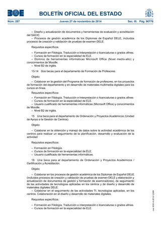 BOLETÍN OFICIAL DEL ESTADO 
Núm. 287 Jueves 27 de noviembre de 2014 Sec. III. Pág. 96776 
– Diseño y actualización de documentos y herramientas de evaluación y acreditación del SACIC. 
– Procesos de gestión académica de los Diplomas de Español DELE, incluidos procesos de creación y validación de pruebas de examen DELE. 
Requisitos específicos: 
– Formación en Filología, Traducción e Interpretación o licenciaturas o grados afines. 
– Cursos de formación en la especialidad de ELE. 
– Dominio de herramientas informáticas Microsoft Office (Nivel medio-alto) y conocimientos de Moodle. 
– Nivel B2 de inglés. 
13-14 Dos becas para el departamento de Formación de Profesores. 
Objeto: 
– Colaborar en la gestión del Programa de formación de profesores, en los proyectos de formación del departamento y en desarrollo de materiales multimedia digitales para los cursos en línea. 
Requisitos específicos: 
– Formación en Filología, Traducción e Interpretación o licenciaturas o grados afines 
– Cursos de formación en la especialidad de ELE. 
– Usuario cualificado de herramientas informáticas (Microsoft Office) y conocimientos de Moodle. 
– Nivel B2 de inglés. 
15 Una beca para el departamento de Ordenación y Proyectos Académicos (Unidad de Apoyo a la Gestión de Centros). 
Objeto: 
– Colaborar en la obtención y manejo de datos sobre la actividad académica de los centros para realizar un seguimiento de la planificación, desarrollo y evaluación de la actividad. 
Requisitos específicos: 
– Formación en Filología. 
– Cursos de formación en la especialidad de ELE. 
– Usuario cualificado de herramientas informáticas. 
16 Una beca para el departamento de Ordenación y Proyectos Académicos / Certificación y Acreditación. 
Objeto: 
– Colaborar en los procesos de gestión académica de los Diplomas de Español DELE (incluidos procesos de creación y validación de pruebas de examen DELE y elaboración y actualización de documentos de gestión y formación de examinadores), de seguimiento de las actividades de tecnologías aplicadas en los centros y de diseño y desarrollo de materiales digitales DELE. 
– Colaborar en el seguimiento de las actividades TI, tecnologías aplicadas, en los centros. Colaboración en el diseño y desarrollo de materiales digitales. 
Requisitos específicos: 
– Formación en Filología, Traducción e interpretación o licenciaturas o grados afines. 
– Cursos de formación en la especialidad de ELE. 
cve: BOE-A-2014-12308 
 