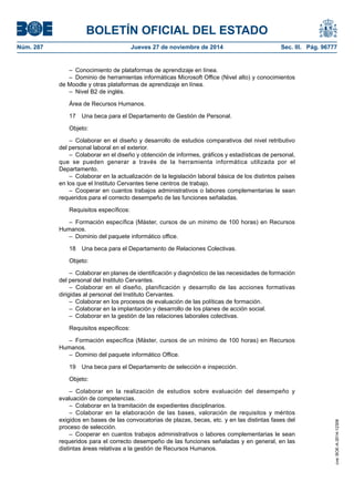 BOLETÍN OFICIAL DEL ESTADO 
Núm. 287 Jueves 27 de noviembre de 2014 Sec. III. Pág. 96777 
– Conocimiento de plataformas de aprendizaje en línea. 
– Dominio de herramientas informáticas Microsoft Office (Nivel alto) y conocimientos de Moodle y otras plataformas de aprendizaje en línea. 
– Nivel B2 de inglés. 
Área de Recursos Humanos. 
17 Una beca para el Departamento de Gestión de Personal. 
Objeto: 
– Colaborar en el diseño y desarrollo de estudios comparativos del nivel retributivo del personal laboral en el exterior. 
– Colaborar en el diseño y obtención de informes, gráficos y estadísticas de personal, que se pueden generar a través de la herramienta informática utilizada por el Departamento. 
– Colaborar en la actualización de la legislación laboral básica de los distintos países en los que el Instituto Cervantes tiene centros de trabajo. 
– Cooperar en cuantos trabajos administrativos o labores complementarias le sean requeridos para el correcto desempeño de las funciones señaladas. 
Requisitos específicos: 
– Formación específica (Máster, cursos de un mínimo de 100 horas) en Recursos Humanos. 
– Dominio del paquete informático office. 
18 Una beca para el Departamento de Relaciones Colectivas. 
Objeto: 
– Colaborar en planes de identificación y diagnóstico de las necesidades de formación del personal del Instituto Cervantes. 
– Colaborar en el diseño, planificación y desarrollo de las acciones formativas dirigidas al personal del Instituto Cervantes. 
– Colaborar en los procesos de evaluación de las políticas de formación. 
– Colaborar en la implantación y desarrollo de los planes de acción social. 
– Colaborar en la gestión de las relaciones laborales colectivas. 
Requisitos específicos: 
– Formación específica (Máster, cursos de un mínimo de 100 horas) en Recursos Humanos. 
– Dominio del paquete informático Office. 
19 Una beca para el Departamento de selección e inspección. 
Objeto: 
– Colaborar en la realización de estudios sobre evaluación del desempeño y evaluación de competencias. 
– Colaborar en la tramitación de expedientes disciplinarios. 
– Colaborar en la elaboración de las bases, valoración de requisitos y méritos exigidos en bases de las convocatorias de plazas, becas, etc. y en las distintas fases del proceso de selección. 
– Cooperar en cuantos trabajos administrativos o labores complementarias le sean requeridos para el correcto desempeño de las funciones señaladas y en general, en las distintas áreas relativas a la gestión de Recursos Humanos. 
cve: BOE-A-2014-12308 
 