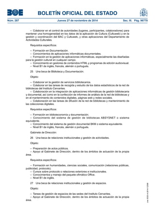 BOLETÍN OFICIAL DEL ESTADO 
Núm. 287 Jueves 27 de noviembre de 2014 Sec. III. Pág. 96779 
– Colaborar en el control de autoridades (lugares, participantes, colaboradores) para mantener una homogeneidad en los datos de la aplicación de Cultura (Cultuweb) y en la gestión y coordinación del BAC y Cultuweb, y otras aplicaciones del Departamento de Actividades Culturales. 
Requisitos específicos: 
– Formación en Documentación. 
– Conocimientos de aplicaciones informáticas documentales. 
– Formación en la gestión de aplicaciones informáticas, especialmente las diseñadas para la gestión cultural en cualquier campo. 
– Conocimiento en gestores de contenidos HTML y programas de edición audiovisual. 
– Nivel B1 de inglés, francés, alemán o portugués. 
25 Una beca de Biblioteca y Documentación. 
Objeto: 
– Colaborar en la gestión de servicios bibliotecarios. 
– Colaborar en las tareas de recogida y estudio de los datos estadísticos de la red de bibliotecas del Instituto Cervantes. 
– Colaboración en la integración de aplicaciones informáticas de gestión bibliotecaria y documental, así como en la confección de informes de análisis de la red de bibliotecas y en el mantenimiento de contenidos digitales, páginas web y redes sociales. 
– Colaboración en las tareas de difusión de la red de bibliotecas y mantenimiento de las colecciones digitales. 
Requisitos específicos: 
– Formación en biblioteconomía y documentación. 
– Conocimiento del sistema de gestión de bibliotecas ABSYSNET o sistema equivalente. 
– Conocimiento del sistema de gestión documental BKM o sistema equivalente. 
– Nivel B1 de inglés, francés, alemán o portugués. 
Gabinete de Dirección: 
26 Una beca de relaciones institucionales y gestión de actividades. 
Objeto: 
– Preparación de actos públicos. 
– Apoyo al Gabinete de Dirección, dentro de los ámbitos de actuación de la propia área. 
Requisitos específicos: 
– Formación en humanidades, ciencias sociales, comunicación (relaciones públicas, publicidad, protocolo). 
– Cursos sobre protocolo o relaciones exteriores e institucionales. 
– Conocimientos y manejo del paquete ofimático Office. 
– Nivel B1 de inglés. 
27 Una beca de relaciones institucionales y gestión de espacios. 
Objeto: 
– Tareas de gestión de espacios de las sedes del Instituto Cervantes. 
– Apoyo al Gabinete de Dirección, dentro de los ámbitos de actuación de la propia área. 
cve: BOE-A-2014-12308 
 
