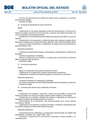 BOLETÍN OFICIAL DEL ESTADO 
Núm. 287 Jueves 27 de noviembre de 2014 Sec. III. Pág. 96781 
– Dominio de herramientas de análisis de Internet para su aplicación a acciones promocionales digitales. 
– Nivel B2 de inglés. 
32 Una beca de desarrollo de control económico: 
Objeto: 
– Colaboración en las tareas asignadas al Área de Comunicación y Promoción en materia de gestión económica de los productos y servicios del Instituto Cervantes, así como en la gestión presupuestaria del área. 
– Colaboración en los procedimientos de fijación de precios de los DELE y cursos de español. 
– Colaboración en la preparación y análisis de datos sobre ingresos y gastos de los Diplomas de Español como Lengua Extranjera (DELE) y Aula Virtual del Español (AVE). 
– Apoyo al control de facturación y reclamación de pagos de las convocatorias de exámenes DELE y AVE. 
Requisitos específicos: 
– Formación en Ciencias Económicas, empresariales o Administración y Dirección de Empresas. 
– Formación específica en marketing. 
– Buenos conocimientos de ofimática, en especial de herramientas de Microsoft Office y Outlook y hojas de cálculo. 
– Nivel B2 de inglés. 
33 Una beca de patrocinio. 
Objeto: 
– Apoyo en el desarrollo de proyectos de patrocinio del IC. 
– Colaboración en el seguimiento y gestión de proyectos de patrocinio. 
– Colaboración en labores de relaciones públicas, comunicación y publicidad. 
Requisitos específicos: 
– Formación específica en marketing y/o publicidad. 
– Formación en proyectos de RSC (Responsabilidad Social Corporativa) o patrocinio. 
– Nivel B2 de inglés. 
34 Una beca para edición web y audiencias de Internet. 
Objeto: 
– Colaboración en la gestión, corrección y mejora de los portales en Internet del Instituto Cervantes, así como de sus blogs, espacios redes sociales y comunidades. 
– Colaboración en el análisis, definición de métricas y elaboración de informes de resultados al respecto de la presencia del IC en Internet. 
– Monitorización de la reputación y del posicionamiento de la marca Instituto Cervantes en Internet. 
– Colaboración en la redacción y corrección de textos, contenidos y descriptores para los diversos espacios en Internet del Instituto Cervantes. 
Requisitos específicos: 
– Conocimiento de los estándares y convenciones internacionales de calidad web (accesibilidad, usabilidad, seo, código HTML, CSS,...). 
– Formación o experiencia en comunicación corporativa, medios sociales o en marketing online. 
cve: BOE-A-2014-12308 
 