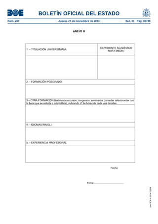 BOLETÍN OFICIAL DEL ESTADO 
Núm. 287 Jueves 27 de noviembre de 2014 Sec. III. Pág. 96786 
ANEJO III 
1. – TITULACIÓN UNIVERSITARIA: EXPEDIENTE ACADÉMICO NOTA MEDIA: 2. – FORMACIÓN POSGRADO: 3.– OTRA FORMACIÓN (Asistencia a cursos, congresos, seminarios, jornadas relacionadas con la beca que se solicita o informática), indicando nº de horas de cada una de ellas. 4. – IDIOMAS (NIVEL): 5. – EXPERIENCIA PROFESIONAL: Fecha Firma .......................................... 
cve: BOE-A-2014-12308 
 