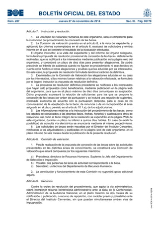 BOLETÍN OFICIAL DEL ESTADO 
Núm. 287 Jueves 27 de noviembre de 2014 Sec. III. Pág. 96770 
Artículo 7. Instrucción y resolución. 
1. La Dirección de Recursos Humanos de este organismo, será el competente para la instrucción del procedimiento de concesión de las becas. 
2. La Comisión de valoración prevista en el artículo 8, a la vista del expediente, y aplicando los criterios contemplados en el artículo 6, evaluará las solicitudes y emitirá informe en el que se concrete el resultado de la evaluación efectuada. 
El órgano instructor, a la vista del expediente y del informe del órgano colegiado, formulará la propuesta de resolución provisional de concesión de las becas, debidamente motivadas, que se notificará a los interesados mediante publicación en la página web del organismo, y concederá un plazo de diez días para presentar alegaciones. Se podrá prescindir del trámite de audiencia cuando no figuren en procedimiento ni sean tenidos en cuenta otros hechos ni otras alegaciones y pruebas que las aducidas por los interesados. En este caso, la propuesta de resolución formulada tendrá el carácter de definitiva. 
3. Examinadas por la Comisión de Valoración las alegaciones aducidas en su caso por los interesados, si las mismas fueran relativas a la valoración efectuada, se formulará por el órgano instructor la propuesta de resolución definitiva. 
4. La propuesta de resolución definitiva procedente se notificará a los interesados que hayan sido propuestos como beneficiarios, mediante publicación en la página web del organismo, para que en el plazo máximo de diez días comuniquen su aceptación. Dicha propuesta expresará la relación de solicitantes para los que se propone la concesión de las becas por orden de puntuación y se incluirá una relación de suplentes, ordenada asimismo de acuerdo con la puntuación obtenida, para el caso de no comunicación de la aceptación de la beca, de renuncia o de no incorporación al área asignada en el plazo previsto en el artículo 10.1.a), de los adjudicatarios. 
5. Las informaciones relativas a la instrucción del procedimiento de las becas, como los listados de convocados a las distintas fases, fechas, horarios y cualesquiera otros de relevancia, así como el texto íntegro de la resolución se expondrán en la página Web de este organismo, durante un plazo no inferior a quince días hábiles. En caso de existir la posibilidad de consulta vía electrónica se anunciaría mediante el mismo procedimiento. 
6. Las solicitudes de becas serán resueltas por el Director del Instituto Cervantes, notificadas a los adjudicatarios y publicadas en la página web de este organismo, en el plazo máximo de seis meses desde la publicación de la presente resolución. 
Artículo 8. Comisión de valoración. 
1. Para la realización de la propuesta de concesión de las becas sobre las solicitudes presentadas en las distintas áreas de conocimiento, se constituirá una Comisión de valoración que estará compuesta por los siguientes miembros: 
a) Presidenta: directora de Recursos Humanos. Suplente: la Jefa del Departamento de Selección e Inspección. 
b) Vocales: dos personas del área de actividad correspondiente a la beca. 
c) Secretario: un técnico del Departamento de Recursos Humanos. 
2. La constitución y funcionamiento de esta Comisión no supondrá gasto adicional alguno. 
Artículo 9. Recursos. 
Contra la orden de resolución del procedimiento, que agota la vía administrativa, cabrá interponer recurso contencioso-administrativo ante la Sala de lo Contencioso- Administrativo de la Audiencia Nacional, en el plazo máximo de dos meses de su notificación o publicación, o recurso de reposición, con carácter previo y potestativo ante el Director del Instituto Cervantes, sin que puedan simultanearse ambas vías de impugnación. 
cve: BOE-A-2014-12308 
 