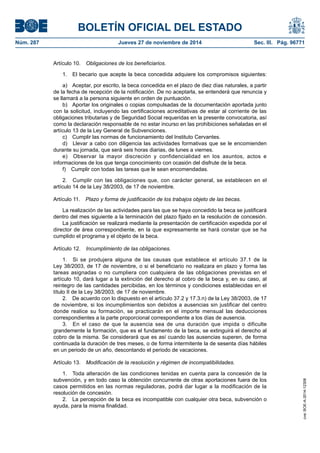 BOLETÍN OFICIAL DEL ESTADO 
Núm. 287 Jueves 27 de noviembre de 2014 Sec. III. Pág. 96771 
Artículo 10. Obligaciones de los beneficiarios. 
1. El becario que acepte la beca concedida adquiere los compromisos siguientes: 
a) Aceptar, por escrito, la beca concedida en el plazo de diez días naturales, a partir de la fecha de recepción de la notificación. De no aceptarla, se entenderá que renuncia y se llamará a la persona siguiente en orden de puntuación. 
b) Aportar los originales o copias compulsadas de la documentación aportada junto con la solicitud, incluyendo las certificaciones acreditativas de estar al corriente de las obligaciones tributarias y de Seguridad Social requeridas en la presente convocatoria, así como la declaración responsable de no estar incurso en las prohibiciones señaladas en el artículo 13 de la Ley General de Subvenciones. 
c) Cumplir las normas de funcionamiento del Instituto Cervantes. 
d) Llevar a cabo con diligencia las actividades formativas que se le encomienden durante su jornada, que será seis horas diarias, de lunes a viernes. 
e) Observar la mayor discreción y confidencialidad en los asuntos, actos e informaciones de los que tenga conocimiento con ocasión del disfrute de la beca. 
f) Cumplir con todas las tareas que le sean encomendadas. 
2. Cumplir con las obligaciones que, con carácter general, se establecen en el artículo 14 de la Ley 38/2003, de 17 de noviembre. 
Artículo 11. Plazo y forma de justificación de los trabajos objeto de las becas. 
La realización de las actividades para las que se haya concedido la beca se justificará dentro del mes siguiente a la terminación del plazo fijado en la resolución de concesión. 
La justificación se realizará mediante la presentación de certificación expedida por el director de área correspondiente, en la que expresamente se hará constar que se ha cumplido el programa y el objeto de la beca. 
Artículo 12. Incumplimiento de las obligaciones. 
1. Si se produjera alguna de las causas que establece el artículo 37.1 de la Ley 38/2003, de 17 de noviembre, o si el beneficiario no realizara en plazo y forma las tareas asignadas o no cumpliera con cualquiera de las obligaciones previstas en el artículo 10, dará lugar a la extinción del derecho al cobro de la beca y, en su caso, al reintegro de las cantidades percibidas, en los términos y condiciones establecidas en el título II de la Ley 38/2003, de 17 de noviembre. 
2. De acuerdo con lo dispuesto en el artículo 37.2 y 17.3.n) de la Ley 38/2003, de 17 de noviembre, si los incumplimientos son debidos a ausencias sin justificar del centro donde realice su formación, se practicarán en el importe mensual las deducciones correspondientes a la parte proporcional correspondiente a los días de ausencia. 
3. En el caso de que la ausencia sea de una duración que impida o dificulte grandemente la formación, que es el fundamento de la beca, se extinguirá el derecho al cobro de la misma. Se considerará que es así cuando las ausencias superen, de forma continuada la duración de tres meses, o de forma intermitente la de sesenta días hábiles en un periodo de un año, descontando el periodo de vacaciones. 
Artículo 13. Modificación de la resolución y régimen de incompatibilidades. 
1. Toda alteración de las condiciones tenidas en cuenta para la concesión de la subvención, y en todo caso la obtención concurrente de otras aportaciones fuera de los casos permitidos en las normas reguladoras, podrá dar lugar a la modificación de la resolución de concesión. 
2. La percepción de la beca es incompatible con cualquier otra beca, subvención o ayuda, para la misma finalidad. 
cve: BOE-A-2014-12308 
 