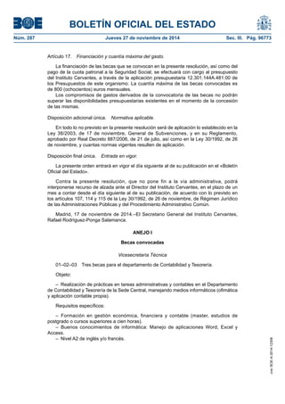 BOLETÍN OFICIAL DEL ESTADO 
Núm. 287 Jueves 27 de noviembre de 2014 Sec. III. Pág. 96773 
Artículo 17. Financiación y cuantía máxima del gasto. 
La financiación de las becas que se convocan en la presente resolución, así como del pago de la cuota patronal a la Seguridad Social, se efectuará con cargo al presupuesto del Instituto Cervantes, a través de la aplicación presupuestaria 12.301.144A.481.00 de los Presupuestos de este organismo. La cuantía máxima de las becas convocadas es de 800 (ochocientos) euros mensuales. 
Los compromisos de gastos derivados de la convocatoria de las becas no podrán superar las disponibilidades presupuestarias existentes en el momento de la concesión de las mismas. 
Disposición adicional única. Normativa aplicable. 
En todo lo no previsto en la presente resolución será de aplicación lo establecido en la Ley 38/2003, de 17 de noviembre, General de Subvenciones, y en su Reglamento, aprobado por Real Decreto 887/2006, de 21 de julio, así como en la Ley 30/1992, de 26 de noviembre, y cuantas normas vigentes resulten de aplicación. 
Disposición final única. Entrada en vigor. 
La presente orden entrará en vigor el día siguiente al de su publicación en el «Boletín Oficial del Estado». 
Contra la presente resolución, que no pone fin a la vía administrativa, podrá interponerse recurso de alzada ante el Director del Instituto Cervantes, en el plazo de un mes a contar desde el día siguiente al de su publicación, de acuerdo con lo previsto en los artículos 107, 114 y 115 de la Ley 30/1992, de 26 de noviembre, de Régimen Jurídico de las Administraciones Públicas y del Procedimiento Administrativo Común. 
Madrid, 17 de noviembre de 2014.–El Secretario General del Instituto Cervantes, Rafael Rodríguez-Ponga Salamanca. 
ANEJO I 
Becas convocadas 
Vicesecretaría Técnica 
01–02–03 Tres becas para el departamento de Contabilidad y Tesorería. 
Objeto: 
– Realización de prácticas en tareas administrativas y contables en el Departamento de Contabilidad y Tesorería de la Sede Central, manejando medios informáticos (ofimática y aplicación contable propia). 
Requisitos específicos: 
– Formación en gestión económica, financiera y contable (master, estudios de postgrado o cursos superiores a cien horas). 
– Buenos conocimientos de informática: Manejo de aplicaciones Word, Excel y Access. 
– Nivel A2 de inglés y/o francés. 
cve: BOE-A-2014-12308 
 
