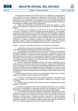 BOLETÍN OFICIAL DEL ESTADO
Martes 11 de febrero de 2014	

Sec. III. Pág. 12420

De acuerdo con lo dispuesto en el artículo 23.3 de la Ley 38/2003, de 17 de noviembre,
y en el artículo 22.4 de su Reglamento, aprobado por Real Decreto 887/2006, la
presentación de la solicitud conllevará la autorización al órgano gestor para recabar
directamente, por vía telemática, los certificados a emitir por la Agencia Estatal de la
Administración Tributaria y por la Tesorería General de la Seguridad Social, de modo que
las solicitudes no deberán aportar dichas certificaciones.
4.  El plazo de presentación de solicitudes será de veinte días naturales, a contar
desde el día siguiente a la publicación de esta convocatoria en el «Boletín Oficial del
Estado».
5.  De acuerdo con lo dispuesto en el artículo 71 de la Ley 30/1992, de 26 de
noviembre, si la solicitud no reúne los requisitos de acceso exigidos en la convocatoria,
se requerirá al interesado para que, en el plazo máximo de diez días hábiles, subsane las
faltas o remita la documentación requerida. Si en este plazo no se realiza la subsanación,
se le tendrá por desistido de su petición, que se archivará previa resolución, dictada en
los términos previstos en el artículo 42.1 de la Ley 30/1992, de 26 de noviembre. Dicha
notificación se realizará mediante la práctica de notificación por comparecencia
electrónica, según el artículo 40 del Real Decreto 1671/2009, mediante los servicios
disponibles en la sede electrónica del Ministerio de Educación, Cultura y Deporte.
Séptimo.  Instrucción, valoración de solicitudes y resolución del procedimiento.
1.  La selección comenzará el día siguiente de la publicación de la relación definitiva
de candidatos admitidos y excluidos de la presente convocatoria.
2.  Las solicitudes serán valoradas en una primera fase conforme a los criterios de
valoración establecidos en el Anexo II de esta convocatoria. La valoración de los méritos
se realizará tomando en consideración la documentación aportada en la solicitud, de
modo que únicamente se tendrán en cuenta aquellos méritos de los que se aporte prueba
documental. En caso necesario, las Comisiones permanentes de selección, seguimiento
e interpretación podrán dirigirse a los solicitantes para requerirles documentación
adicional y constatar los méritos alegados.
3.  Una vez valoradas las solicitudes conforme a los criterios establecidos para la
primera fase, las Comisiones permanentes de selección, seguimiento e interpretación
harán una preselección de las solicitudes que hayan obtenido mayores puntuaciones a fin
de que las unidades a las que corresponda el citado perfil realicen, en su caso y como
segunda fase, una entrevista al candidato. Asimismo se realizará una prueba de idioma
cuando se solicite alguna modalidad de beca que implique o pueda implicar conocimiento
de un idioma.
A dichas entrevistas deberán acudir con la documentación justificativa de los méritos
alegados en la solicitud y aportar la siguiente documentación:
a)  Certificación académica oficial de los estudios realizados, con detalle de las
materias cursadas y las calificaciones obtenidas. (Deberá ser el original o copia
compulsada).
b)  Cualquier otra documentación que considere oportuna, acreditativa de los meritos
alegados en la solicitud.
La entrevista y la prueba de idioma serán valoradas conjuntamente, con un máximo
de 20 puntos, considerando la adecuación del perfil de los aspirantes a las tareas
formativas que se desarrollan en la beca para la que han sido preseleccionados.
4.  Las Comisiones permanentes de selección, seguimiento e interpretación emitirán
un informe en el que se concretará el resultado de la evaluación efectuada así como una
prelación ordenada de los candidatos en función de la suma de las puntuaciones
obtenidas en ambas fases y lo elevará al órgano instructor. En caso de empate,
precederán en la lista quienes hubieran obtenido la puntuación más alta atendiendo al
expediente académico. Si el solicitante resultara seleccionado para más de un tipo de
beca, se le concederá aquella a la que hubiese optado en primer lugar.

cve: BOE-A-2014-1467

Núm. 36	

 