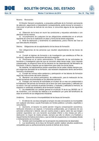 BOLETÍN OFICIAL DEL ESTADO
Núm. 36	

Martes 11 de febrero de 2014	

Sec. III. Pág. 12422

Noveno.  Revocación.
El Director General competente, a propuesta justificada de la Comisión permanente
de selección, seguimiento e interpretación correspondiente, podrá revocar la concesión o
interrumpir el período de disfrute de una beca, si concurriera alguna de las siguientes
causas:
a)  Obtención de la beca sin reunir las condiciones y requisitos solicitados o con
alteración de los mismos.
b)  Incumplimiento de cualquiera de las obligaciones establecidas en el artículo
siguiente así como la no realización en plazo y forma de las tareas asignadas.
c)  Nivel de dedicación y rendimiento no satisfactorios, previo informe del Tutor al
que esté adscrito el becario.
Décimo.  Obligaciones de los adjudicatarios de las becas de formación.
Son obligaciones de las personas que resulten adjudicatarias de las becas de
formación:
a)  Cumplir el régimen de formación o de investigación que establezca el Plan de
formación, siguiendo las indicaciones del tutor/a asignado.
b)  Personarse en el centro administrativo. El desarrollo de las actividades de
formación e investigación para las que se convocan estas becas exige, como requisito
indispensable, la presencia física de los becarios en las dependencias del Ministerio de
Educación, Cultura y Deporte que se determinen para cada una de las becas.
No obstante, los adjudicatarios podrán ausentarse de las sedes citadas siempre que,
por exigencias derivadas de su formación, sea necesario desplazarse dentro del territorio
nacional o al extranjero.
c)  Cumplir las normas sobre asistencia y participación en las labores de formación
según las instrucciones del centro directivo.
d)  Mantener una actitud participativa, de colaboración, para la realización de las
tareas formativas encomendadas en los diferentes servicios.
e)  Entregar una memoria de actividades en el plazo de un mes con posterioridad a
la finalización del período de formación de la beca que será supervisada y calificada por
su tutor/a. Una vez concluido el periodo formativo, y evaluada y calificada la memoria, se
expedirá un certificado acreditativo de la formación recibida.
f)  Las establecidas con carácter general en el artículo 14 de la Ley 38/2003, de 17
de noviembre, y en concreto las relativas a la acreditación por parte del beneficiario de
estar al corriente de sus obligaciones tributarias.

1.  El disfrute de una beca otorgada al amparo de esta convocatoria es incompatible
con cualquier otra beca o ayuda financiada con fondos públicos o privados, españoles o
comunitarios.
2.  Asimismo, el becario no podrá percibir ninguna compensación económica,
retribución dineraria o en especie, ni honorarios profesionales, por el ejercicio de una
actividad profesional o laboral, sea por cuenta propia o ajena; salvo las que tengan
carácter esporádico con una duración acumulada inferior a dos meses por año y
dedicación no mayor de media jornada, siempre que ello no afecte a la finalidad y
requerimientos formativos de la beca, y que se trate de ocupaciones no vinculadas directa
o indirectamente con la Unidad.
3.  También será incompatible con la percepción de prestaciones de desempleo.
4.  Los beneficiarios de la beca de formación podrán realizar estudios académicos
compatibles para su perfeccionamiento durante el disfrute de la misma.

cve: BOE-A-2014-1467

Undécimo.  Concurrencia e Incompatibilidad de las becas de formación.

 