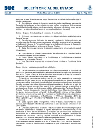 BOLETÍN OFICIAL DEL ESTADO
Martes 11 de febrero de 2014	

Sec. III. Pág. 12419

salvo que se trate de suplentes que hayan disfrutado de un periodo de formación igual o
inferior a seis meses.
3.  Con objeto de adecuar la formación académica de los candidatos a las áreas de
formación de las becas, se han establecido unos perfiles en cada una de la unidades
cuya titulación tendrá relación con la especialidad adecuada a la beca o becas que se
soliciten y se valorará según el grado de idoneidad detallado en el anexo I.
Quinto.  Órganos de instrucción y de valoración de solicitudes.
1.  El órgano competente para la instrucción del procedimiento será la Secretaria
General Técnica.
2.  Para los procesos derivados del examen y valoración de las solicitudes se
constituirá sendas Comisiones permanentes de selección, seguimiento e interpretación,
en la Dirección General de Formación Profesional, en la Dirección General de Evaluación
y Cooperación Territorial y en la Secretaría General Técnica.
3.  Cada Comisión permanente de selección, seguimiento e interpretación estará
integrada por:
a)  Una Presidencia, que será desempeñada por el/la titular de la Dirección General
competente o persona en quien delegue.
b)  Cuatro Vocales designados por el Presidente de la Comisión entre el personal
funcionario de la Dirección General.
c)  Una Secretaría a cargo del funcionario/a que nombre el Presidente de la
Comisión.
Sexto.  Forma y plazo de presentación de solicitudes.
1.  La solicitud deberá cumplimentarse y conformarse mediante el formulario de
inscripción, disponible por vía telemática a través de la Sede Electrónica del Ministerio de
Educación, Cultura y Deporte. A dicho formulario se adjuntará un fichero de un tamaño
máximo de 5 MB con toda la documentación preceptiva.
En la solicitud los aspirantes harán constar la nota media ponderada del expediente
académico. En los casos en que en el expediente académico no figure la expresión
numérica completa, el candidato deberá calcularla obligatoriamente aplicando la siguiente
fórmula: suma de los créditos obtenidos multiplicados cada uno de ellos por el valor de
las calificaciones que correspondan, a partir de las equivalencias que se especifican a
continuación, y dividida por el número de créditos totales obtenidos: Aprobado, 5 puntos;
Notable, 7puntos; Sobresaliente, 9 puntos; Matrícula de Honor, 10 puntos; Convalidada,
los puntos correspondientes en función de la calificación obtenida en los estudios
previamente cursados; en su caso, debe incluirse si se ha obtenido premio extraordinario,
de acuerdo con lo establecido en el Real Decreto 1044/2003, de 1 de agosto («BOE» de
11 de septiembre), y en el Real Decreto 1125/2003, de 5 de septiembre («BOE» de 18 de
septiembre).
2.  Cada aspirante podrá optar por tres perfiles de becas, presentando una única
solicitud, con indicación del orden de preferencia en caso de resultar seleccionado en
varios perfiles.
3.  Una vez cumplimentada la solicitud y adjuntada toda la documentación preceptiva
en formato electrónico se procederá al registro de la solicitud preferentemente por vía
telemática, a través de DNI electrónico o cualquiera de los certificados electrónicos
reconocidos por la Administración General del Estado, en el Registro Electrónico del
Ministerio de Educación, Cultura y Deporte, conforme a los dispuesto en la Orden
EDU/947/2010, de 13 de abril, por la que se crea y regula el mismo.
En caso de no poder presentar la solicitud por la vía preferente, cabe presentarla por
cualquiera de los medios previstos en el art. 38.4 de la Ley 30/1992, de 26 de noviembre,
de Régimen Jurídico de las Administraciones Públicas y del Procedimiento Administrativo
Común.

cve: BOE-A-2014-1467

Núm. 36	

 