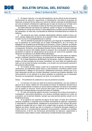BOLETÍN OFICIAL DEL ESTADO
Martes 11 de febrero de 2014	

Sec. III. Pág. 12421

5.  El órgano instructor, a la vista del expediente y de los informe de las Comisiones
permanentes de selección, seguimiento e interpretación, formulará la propuesta de
resolución provisional de las becas que incluirá la relación ordenada de beneficiarios/as
así como la relación ordenada de suplentes para el caso de renuncia por el titular de la
beca adjudicada, y se concederá un plazo de diez días para presentar alegaciones.
Se podrá prescindir del trámite de audiencia cuando no figuren en procedimiento ni
sean tenidos en cuenta otros hechos ni otras alegaciones y pruebas que las aducidas por
los interesados. En este caso, la propuesta de resolución formulada tendrá el carácter de
definitiva.
6.  Las personas que hayan resultado adjudicatarias deberán aceptar la beca, así
como cuantas obligaciones se deriven de la presente Orden, declarando expresamente
no estar incurso en incompatibilidad para su disfrute.
7.  Una vez elevada la propuesta de resolución y en virtud de la modalidad de beca
que se adjudique de conformidad con la Orden ECD/465/2012, de 2 de marzo, de
delegación de competencias del Ministerio de Educación, Cultura y Deporte, los titulares
de la Dirección General de Formación Profesional, de la Dirección General de Evaluación
y Cooperación Territorial y de la Secretaria General Técnica, dictarán resolución motivada
en el plazo de quince días hábiles desde la recepción de la propuesta de resolución,
aprobando la relación de adjudicatarios de las becas así como la de suplentes. Esta
resolución se publicará en el «Boletín Oficial del Estado».
En el caso de que se produjera el vencimiento del plazo de seis meses sin haberse
dictado y notificado resolución expresa, las pretensiones se entenderán desestimadas.
8.  En la Sede Electrónica del Ministerio de Educación, Cultura y Deporte, se hará
pública una lista completa de las becas concedidas, así como listas de suplentes para
cada uno de los tipos de becas convocadas, y se enviará una comunicación personal a
las personas seleccionadas.
9.  En el plazo de dos meses a partir de la publicación de las correspondientes
resoluciones, los solicitantes podrán retirar su documentación. A tal efecto podrán acudir
personalmente o delegar en otra persona, debidamente autorizada, siempre que no se
haya interpuesto recurso por el propio interesado o terceros que pudieran afectarle. Si la
documentación no se retirase en el plazo señalado se entenderá que el interesado
renuncia a su recuperación, decayendo, por tanto, en su derecho a ella.
Octavo.  Procedimiento de sustitución en caso de producirse vacantes.
1.  La renuncia a la beca por parte de la persona beneficiaria, una vez iniciado el
ejercicio de la misma, deberá ser comunicada por escrito al Subdirector General de la
unidad correspondiente, al menos con quince días de antelación a la fecha en que solicita
que se acepte su renuncia. Dicha renuncia dará lugar a la pérdida de los derechos
económicos correspondientes a la parte de la beca no realizada.
2.  En caso de producirse alguna renuncia o revocación de la beca de formación e
investigación, esta podrá adjudicarse a la persona candidata siguiente por orden de
puntuación, por el período restante, siempre que este período permita cumplir con la
finalidad de la beca.
3.  Si se agotaran los suplentes de alguna de las listas, el titular de la Dirección
General competente, a propuesta de la Comisión permanente de selección, seguimiento
e interpretación correspondiente, establecerá la incorporación como becario del primer
suplente de aquella lista que a criterio de la unidad mejor se ajuste a la finalidad y los
objetivos de centro, siempre que ello no comporte un incremento del gasto respecto al
crédito total de la correspondiente aplicación presupuestaria, incluidas sus posibles
modificaciones. A tal fin, las Comisiones permanentes de selección, seguimiento e
interpretación podrá realizar cuantas valoraciones complementarias sean precisas.

cve: BOE-A-2014-1467

Núm. 36	

 