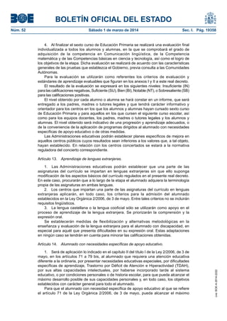BOLETÍN OFICIAL DEL ESTADO
Sábado 1 de marzo de 2014	

Sec. I. Pág. 19358

4.  Al finalizar el sexto curso de Educación Primaria se realizará una evaluación final
individualizada a todos los alumnos y alumnas, en la que se comprobará el grado de
adquisición de la competencia en Comunicación lingüística, de la Competencia
matemática y de las Competencias básicas en ciencia y tecnología, así como el logro de
los objetivos de la etapa. Dicha evaluación se realizará de acuerdo con las características
generales de las pruebas que establezca el Gobierno, previa consulta a las Comunidades
Autónomas.
Para la evaluación se utilizarán como referentes los criterios de evaluación y
estándares de aprendizaje evaluables que figuran en los anexos I y II a este real decreto.
El resultado de la evaluación se expresará en los siguientes niveles: Insuficiente (IN)
para las calificaciones negativas, Suficiente (SU), Bien (BI), Notable (NT), o Sobresaliente (SB)
para las calificaciones positivas.
El nivel obtenido por cada alumno o alumna se hará constar en un informe, que será
entregado a los padres, madres o tutores legales y que tendrá carácter informativo y
orientador para los centros en los que los alumnos y alumnas hayan cursado sexto curso
de Educación Primaria y para aquellos en los que cursen el siguiente curso escolar, así
como para los equipos docentes, los padres, madres o tutores legales y los alumnos y
alumnas. El nivel obtenido será indicativo de una progresión y aprendizaje adecuados, o
de la conveniencia de la aplicación de programas dirigidos al alumnado con necesidades
específicas de apoyo educativo o de otras medidas.
Las Administraciones educativas podrán establecer planes específicos de mejora en
aquellos centros públicos cuyos resultados sean inferiores a los valores que, a tal objeto,
hayan establecido. En relación con los centros concertados se estará a la normativa
reguladora del concierto correspondiente.
Artículo 13.  Aprendizaje de lenguas extranjeras.
1.  Las Administraciones educativas podrán establecer que una parte de las
asignaturas del currículo se impartan en lenguas extranjeras sin que ello suponga
modificación de los aspectos básicos del currículo regulados en el presente real decreto.
En este caso, procurarán que a lo largo de la etapa el alumnado adquiera la terminología
propia de las asignaturas en ambas lenguas.
2.  Los centros que impartan una parte de las asignaturas del currículo en lenguas
extranjeras aplicarán, en todo caso, los criterios para la admisión del alumnado
establecidos en la Ley Orgánica 2/2006, de 3 de mayo. Entre tales criterios no se incluirán
requisitos lingüísticos.
3.  La lengua castellana o la lengua cooficial sólo se utilizarán como apoyo en el
proceso de aprendizaje de la lengua extranjera. Se priorizarán la comprensión y la
expresión oral.
Se establecerán medidas de flexibilización y alternativas metodológicas en la
enseñanza y evaluación de la lengua extranjera para el alumnado con discapacidad, en
especial para aquél que presenta dificultades en su expresión oral. Estas adaptaciones
en ningún caso se tendrán en cuenta para minorar las calificaciones obtenidas.
Artículo 14.  Alumnado con necesidades específicas de apoyo educativo.
1.  Será de aplicación lo indicado en el capítulo II del título I de la Ley 2/2006, de 3 de
mayo, en los artículos 71 a 79 bis, al alumnado que requiera una atención educativa
diferente a la ordinaria, por presentar necesidades educativas especiales, por dificultades
específicas de aprendizaje, Trastorno por Déficit de Atención e Hiperactividad (TDAH),
por sus altas capacidades intelectuales, por haberse incorporado tarde al sistema
educativo, o por condiciones personales o de historia escolar, para que pueda alcanzar el
máximo desarrollo posible de sus capacidades personales y, en todo caso, los objetivos
establecidos con carácter general para todo el alumnado.
Para que el alumnado con necesidad específica de apoyo educativo al que se refiere
el artículo 71 de la Ley Orgánica 2/2006, de 3 de mayo, pueda alcanzar el máximo

cve: BOE-A-2014-2222

Núm. 52	

 