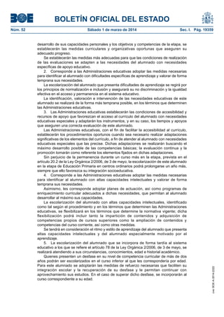 BOLETÍN OFICIAL DEL ESTADO
Sábado 1 de marzo de 2014	

Sec. I. Pág. 19359

desarrollo de sus capacidades personales y los objetivos y competencias de la etapa, se
establecerán las medidas curriculares y organizativas oportunas que aseguren su
adecuado progreso.
Se establecerán las medidas más adecuadas para que las condiciones de realización
de las evaluaciones se adapten a las necesidades del alumnado con necesidades
específicas de apoyo educativo.
2.  Corresponde a las Administraciones educativas adoptar las medidas necesarias
para identificar al alumnado con dificultades específicas de aprendizaje y valorar de forma
temprana sus necesidades.
La escolarización del alumnado que presenta dificultades de aprendizaje se regirá por
los principios de normalización e inclusión y asegurará su no discriminación y la igualdad
efectiva en el acceso y permanencia en el sistema educativo.
La identificación, valoración e intervención de las necesidades educativas de este
alumnado se realizará de la forma más temprana posible, en los términos que determinen
las Administraciones educativas.
3.  Las Administraciones educativas establecerán las condiciones de accesibilidad y
recursos de apoyo que favorezcan el acceso al currículo del alumnado con necesidades
educativas especiales y adaptarán los instrumentos, y en su caso, los tiempos y apoyos
que aseguren una correcta evaluación de este alumnado.
Las Administraciones educativas, con el fin de facilitar la accesibilidad al currículo,
establecerán los procedimientos oportunos cuando sea necesario realizar adaptaciones
significativas de los elementos del currículo, a fin de atender al alumnado con necesidades
educativas especiales que las precise. Dichas adaptaciones se realizarán buscando el
máximo desarrollo posible de las competencias básicas; la evaluación continua y la
promoción tomarán como referente los elementos fijados en dichas adaptaciones.
Sin perjuicio de la permanencia durante un curso más en la etapa, prevista en el
artículo 20.2 de la Ley Orgánica 2/2006, de 3 de mayo, la escolarización de este alumnado
en la etapa de Educación Primaria en centros ordinarios podrá prolongarse un año más,
siempre que ello favorezca su integración socioeducativa.
4.  Corresponde a las Administraciones educativas adoptar las medidas necesarias
para identificar al alumnado con altas capacidades intelectuales y valorar de forma
temprana sus necesidades.
Asimismo, les corresponde adoptar planes de actuación, así como programas de
enriquecimiento curricular adecuados a dichas necesidades, que permitan al alumnado
desarrollar al máximo sus capacidades.
La escolarización del alumnado con altas capacidades intelectuales, identificado
como tal según el procedimiento y en los términos que determinen las Administraciones
educativas, se flexibilizará en los términos que determine la normativa vigente; dicha
flexibilización podrá incluir tanto la impartición de contenidos y adquisición de
competencias propios de cursos superiores como la ampliación de contenidos y
competencias del curso corriente, así como otras medidas.
Se tendrá en consideración el ritmo y estilo de aprendizaje del alumnado que presenta
altas capacidades intelectuales y del alumnado especialmente motivado por el
aprendizaje.
5.  La escolarización del alumnado que se incorpora de forma tardía al sistema
educativo a los que se refiere el artículo 78 de la Ley Orgánica 2/2006, de 3 de mayo, se
realizará atendiendo a sus circunstancias, conocimientos, edad e historial académico.
Quienes presenten un desfase en su nivel de competencia curricular de más de dos
años podrán ser escolarizados en el curso inferior al que les correspondería por edad.
Para este alumnado se adoptarán las medidas de refuerzo necesarias que faciliten su
integración escolar y la recuperación de su desfase y le permitan continuar con
aprovechamiento sus estudios. En el caso de superar dicho desfase, se incorporarán al
curso correspondiente a su edad.

cve: BOE-A-2014-2222

Núm. 52	

 