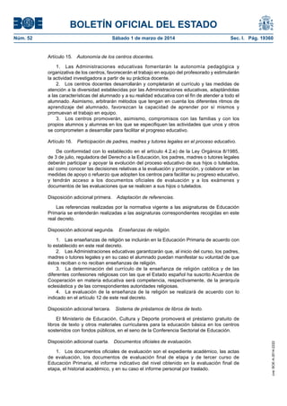 BOLETÍN OFICIAL DEL ESTADO
Sábado 1 de marzo de 2014	

Sec. I. Pág. 19360

Artículo 15.  Autonomía de los centros docentes.
1.  Las Administraciones educativas fomentarán la autonomía pedagógica y
organizativa de los centros, favorecerán el trabajo en equipo del profesorado y estimularán
la actividad investigadora a partir de su práctica docente.
2.  Los centros docentes desarrollarán y completarán el currículo y las medidas de
atención a la diversidad establecidas por las Administraciones educativas, adaptándolas
a las características del alumnado y a su realidad educativa con el fin de atender a todo el
alumnado. Asimismo, arbitrarán métodos que tengan en cuenta los diferentes ritmos de
aprendizaje del alumnado, favorezcan la capacidad de aprender por sí mismos y
promuevan el trabajo en equipo.
3.  Los centros promoverán, asimismo, compromisos con las familias y con los
propios alumnos y alumnas en los que se especifiquen las actividades que unos y otros
se comprometen a desarrollar para facilitar el progreso educativo.
Artículo 16.  Participación de padres, madres y tutores legales en el proceso educativo.
De conformidad con lo establecido en el artículo 4.2.e) de la Ley Orgánica 8/1985,
de 3 de julio, reguladora del Derecho a la Educación, los padres, madres o tutores legales
deberán participar y apoyar la evolución del proceso educativo de sus hijos o tutelados,
así como conocer las decisiones relativas a la evaluación y promoción, y colaborar en las
medidas de apoyo o refuerzo que adopten los centros para facilitar su progreso educativo,
y tendrán acceso a los documentos oficiales de evaluación y a los exámenes y
documentos de las evaluaciones que se realicen a sus hijos o tutelados.
Disposición adicional primera.  Adaptación de referencias.
Las referencias realizadas por la normativa vigente a las asignaturas de Educación
Primaria se entenderán realizadas a las asignaturas correspondientes recogidas en este
real decreto.
Disposición adicional segunda.  Enseñanzas de religión.
1.  Las enseñanzas de religión se incluirán en la Educación Primaria de acuerdo con
lo establecido en este real decreto.
2.  Las Administraciones educativas garantizarán que, al inicio del curso, los padres,
madres o tutores legales y en su caso el alumnado puedan manifestar su voluntad de que
éstos reciban o no reciban enseñanzas de religión.
3.  La determinación del currículo de la enseñanza de religión católica y de las
diferentes confesiones religiosas con las que el Estado español ha suscrito Acuerdos de
Cooperación en materia educativa será competencia, respectivamente, de la jerarquía
eclesiástica y de las correspondientes autoridades religiosas.
4.  La evaluación de la enseñanza de la religión se realizará de acuerdo con lo
indicado en el artículo 12 de este real decreto.
Disposición adicional tercera.  Sistema de préstamos de libros de texto.
El Ministerio de Educación, Cultura y Deporte promoverá el préstamo gratuito de
libros de texto y otros materiales curriculares para la educación básica en los centros
sostenidos con fondos públicos, en el seno de la Conferencia Sectorial de Educación.
Disposición adicional cuarta.  Documentos oficiales de evaluación.
1.  Los documentos oficiales de evaluación son el expediente académico, las actas
de evaluación, los documentos de evaluación final de etapa y de tercer curso de
Educación Primaria, el informe indicativo del nivel obtenido en la evaluación final de
etapa, el historial académico, y en su caso el informe personal por traslado.

cve: BOE-A-2014-2222

Núm. 52	

 