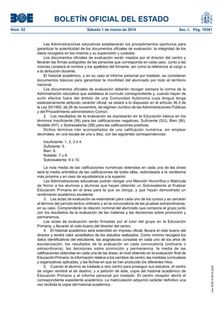 BOLETÍN OFICIAL DEL ESTADO
Núm. 52	

Sábado 1 de marzo de 2014	

Sec. I. Pág. 19361

Las Administraciones educativas establecerán los procedimientos oportunos para
garantizar la autenticidad de los documentos oficiales de evaluación, la integridad de los
datos recogidos en los mismos y su supervisión y custodia.
Los documentos oficiales de evaluación serán visados por el director del centro y
llevarán las firmas autógrafas de las personas que corresponda en cada caso. Junto a las
mismas constará el nombre y los apellidos del firmante, así como la referencia al cargo o
a la atribución docente.
El historial académico, y en su caso el informe personal por traslado, se consideran
documentos básicos para garantizar la movilidad del alumnado por todo el territorio
nacional.
Los documentos oficiales de evaluación deberán recoger siempre la norma de la
Administración educativa que establece el currículo correspondiente y, cuando hayan de
surtir efectos fuera del ámbito de una Comunidad Autónoma cuya lengua tenga
estatutariamente atribuido carácter oficial, se estará a lo dispuesto en el artículo 36.3 de
la Ley 30/1992, de 26 de noviembre, de régimen Jurídico de las Administraciones Públicas
y del Procedimiento administrativo Común.
2.  Los resultados de la evaluación se expresarán en la Educación básica en los
términos Insuficiente (IN) para las calificaciones negativas, Suficiente (SU), Bien (BI),
Notable (NT), o Sobresaliente (SB) para las calificaciones positivas.
Dichos términos irán acompañados de una calificación numérica, sin emplear
decimales, en una escala de uno a diez, con las siguientes correspondencias:

La nota media de las calificaciones numéricas obtenidas en cada una de las áreas
será la media aritmética de las calificaciones de todas ellas, redondeada a la centésima
más próxima y en caso de equidistancia a la superior.
Las Administraciones educativas podrán otorgar una Mención Honorífica o Matrícula
de Honor a los alumnos y alumnas que hayan obtenido un Sobresaliente al finalizar
Educación Primaria en el área para la que se otorga, y que hayan demostrado un
rendimiento académico excelente.
3.  Las actas de evaluación se extenderán para cada uno de los cursos y se cerrarán
al término del período lectivo ordinario y en la convocatoria de las pruebas extraordinarias,
en su caso. Comprenderán la relación nominal del alumnado que compone el grupo junto
con los resultados de la evaluación de las materias y las decisiones sobre promoción y
permanencia.
Las actas de evaluación serán firmadas por el tutor del grupo en la Educación
Primaria, y llevarán el visto bueno del director del centro.
4.  El historial académico será extendido en impreso oficial, llevará el visto bueno del
director y tendrá valor acreditativo de los estudios realizados. Como mínimo recogerá los
datos identificativos del estudiante, las asignaturas cursadas en cada uno de los años de
escolarización, los resultados de la evaluación en cada convocatoria (ordinaria o
extraordinaria), las decisiones sobre promoción y permanencia, la media de las
calificaciones obtenidas en cada una de las áreas, el nivel obtenido en la evaluación final de
Educación Primaria, la información relativa a los cambios de centro, las medidas curriculares
y organizativas aplicadas, y las fechas en que se han producido los diferentes hitos.
5.  Cuando el alumno se traslade a otro centro para proseguir sus estudios, el centro
de origen remitirá al de destino, y a petición de éste, copia del historial académico de
Educación Primaria y el informe personal por traslado. El centro receptor abrirá el
correspondiente expediente académico. La matriculación adquirirá carácter definitivo una
vez recibida la copia del historial académico.

cve: BOE-A-2014-2222

Insuficiente: 1, 2, 3 ó 4.
Suficiente: 5.
Bien: 6.
Notable: 7 u 8.
Sobresaliente: 9 ó 10.

 