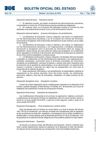 BOLETÍN OFICIAL DEL ESTADO
Sábado 1 de marzo de 2014	

Sec. I. Pág. 19363

Disposición adicional sexta.  Calendario escolar.
1.  El calendario escolar, que fijarán anualmente las Administraciones educativas,
comprenderá un mínimo de 175 días lectivos para las enseñanzas obligatorias.
2.  En cualquier caso, en el cómputo del calendario escolar se incluirán los días
dedicados a las evaluaciones de tercer curso y final de Educación Primaria.
Disposición adicional séptima.  Acciones informativas y de sensibilización.
1.  Los Ministerios de Educación, Cultura y Deporte y del Interior, en colaboración
con las Administraciones educativas y con la Fundación de Víctimas del Terrorismo,
promoverán la divulgación entre el alumnado del testimonio de las víctimas y de su relato
de los hechos.
2.  Los Ministerios de Educación, Cultura y Deporte y de Justicia, en colaboración
con las Administraciones educativas y con organizaciones y entidades interesadas,
promoverán la divulgación entre el alumnado de información sobre los riesgos de
explotación y abuso sexual, así como sobre los medios para protegerse, en cumplimiento
de los dispuesto en el artículo 6 del Convenio del Consejo de Europa para la protección
de los niños contra la explotación y el abuso sexual.
3.  Los Ministerios de Educación, Cultura y Deporte y de Sanidad, Servicios Sociales
e Igualdad, en colaboración con las Administraciones educativas y con organizaciones y
entidades interesadas, promoverán entre el alumnado actividades de información,
campañas de sensibilización, acciones formativas y cuantas otras sean necesarias para
la promoción de la igualdad de oportunidades y la no discriminación, en especial entre
mujeres y hombres y personas con algún tipo de discapacidad, así como para la
prevención de la violencia de género.
4.  Estas actuaciones informativas y de sensibilización se desarrollarán mediante la
organización en los centros docentes, fuera del horario escolar, de conferencias,
seminarios, talleres y todo tipo de actividades, adaptadas a la etapa evolutiva de los
alumnos.
Disposición derogatoria única.  Derogación normativa.
A partir de la total implantación de las modificaciones indicadas en la disposición final
primera, quedará derogado el Real Decreto 1513/2006, de 7 de diciembre, por el que se
establecen las enseñanzas mínimas de la Educación Primaria.
Disposición final primera.  Calendario de implantación.
Las modificaciones introducidas en el currículo, la organización, objetivos, promoción
y evaluaciones de Educación Primaria se implantarán para los cursos primero, tercero y
quinto en el curso escolar 2014-2015, y para los cursos segundo, cuarto y sexto en el
curso escolar 2015-2016.
Disposición final segunda.  Título competencial y carácter básico.
Este real decreto tiene el carácter de norma básica y se dicta al amparo del artículo
149.1.30ª de la Constitución, que atribuye al Estado las competencias para la regulación
de las condiciones de obtención, expedición y homologación de los títulos académicos y
profesionales y normas básicas para el desarrollo del artículo 27 de la Constitución, a fin
de garantizar el cumplimiento de las obligaciones de los poderes públicos en esta materia.
Disposición final tercera.  Desarrollo.
Se faculta a la persona titular del Ministerio de Educación, Cultura y Deporte para
dictar cuantas disposiciones requiera la aplicación de lo dispuesto en este real decreto,
sin perjuicio de las competencias que corresponden a las Comunidades Autónomas.

cve: BOE-A-2014-2222

Núm. 52	

 