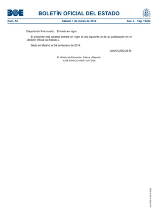 BOLETÍN OFICIAL DEL ESTADO
Sábado 1 de marzo de 2014	

Sec. I. Pág. 19364

Disposición final cuarta.  Entrada en vigor.
El presente real decreto entrará en vigor el día siguiente al de su publicación en el
«Boletín Oficial del Estado».
Dado en Madrid, el 28 de febrero de 2014.
JUAN CARLOS R.
El Ministro de Educación, Cultura y Deporte,
JOSÉ IGNACIO WERT ORTEGA

cve: BOE-A-2014-2222

Núm. 52	

 