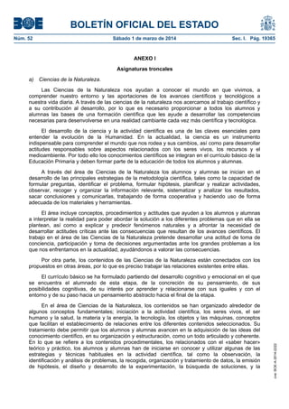 BOLETÍN OFICIAL DEL ESTADO
Núm. 52	

Sábado 1 de marzo de 2014	

Sec. I. Pág. 19365

ANEXO I
Asignaturas troncales
a) Ciencias de la Naturaleza.
Las Ciencias de la Naturaleza nos ayudan a conocer el mundo en que vivimos, a
comprender nuestro entorno y las aportaciones de los avances científicos y tecnológicos a
nuestra vida diaria. A través de las ciencias de la naturaleza nos acercamos al trabajo científico y
a su contribución al desarrollo, por lo que es necesario proporcionar a todos los alumnos y
alumnas las bases de una formación científica que les ayude a desarrollar las competencias
necesarias para desenvolverse en una realidad cambiante cada vez más científica y tecnológica.
El desarrollo de la ciencia y la actividad científica es una de las claves esenciales para
entender la evolución de la Humanidad. En la actualidad, la ciencia es un instrumento
indispensable para comprender el mundo que nos rodea y sus cambios, así como para desarrollar
actitudes responsables sobre aspectos relacionados con los seres vivos, los recursos y el
medioambiente. Por todo ello los conocimientos científicos se integran en el currículo básico de la
Educación Primaria y deben formar parte de la educación de todos los alumnos y alumnas.
A través del área de Ciencias de la Naturaleza los alumnos y alumnas se inician en el
desarrollo de las principales estrategias de la metodología científica, tales como la capacidad de
formular preguntas, identificar el problema, formular hipótesis, planificar y realizar actividades,
observar, recoger y organizar la información relevante, sistematizar y analizar los resultados,
sacar conclusiones y comunicarlas, trabajando de forma cooperativa y haciendo uso de forma
adecuada de los materiales y herramientas.
El área incluye conceptos, procedimientos y actitudes que ayuden a los alumnos y alumnas
a interpretar la realidad para poder abordar la solución a los diferentes problemas que en ella se
plantean, así como a explicar y predecir fenómenos naturales y a afrontar la necesidad de
desarrollar actitudes críticas ante las consecuencias que resultan de los avances científicos. El
trabajo en el área de las Ciencias de la Naturaleza pretende desarrollar una actitud de toma de
conciencia, participación y toma de decisiones argumentadas ante los grandes problemas a los
que nos enfrentamos en la actualidad, ayudándonos a valorar las consecuencias.
Por otra parte, los contenidos de las Ciencias de la Naturaleza están conectados con los
propuestos en otras áreas, por lo que es preciso trabajar las relaciones existentes entre ellas.

En el área de Ciencias de la Naturaleza, los contenidos se han organizado alrededor de
algunos conceptos fundamentales; iniciación a la actividad científica, los seres vivos, el ser
humano y la salud, la materia y la energía, la tecnología, los objetos y las máquinas, conceptos
que facilitan el establecimiento de relaciones entre los diferentes contenidos seleccionados. Su
tratamiento debe permitir que los alumnos y alumnas avancen en la adquisición de las ideas del
conocimiento científico, en su organización y estructuración, como un todo articulado y coherente.
En lo que se refiere a los contenidos procedimentales, los relacionados con el «saber hacer»
teórico y práctico, los alumnos y alumnas han de iniciarse en conocer y utilizar algunas de las
estrategias y técnicas habituales en la actividad científica, tal como la observación, la
identificación y análisis de problemas, la recogida, organización y tratamiento de datos, la emisión
de hipótesis, el diseño y desarrollo de la experimentación, la búsqueda de soluciones, y la

cve: BOE-A-2014-2222

El currículo básico se ha formulado partiendo del desarrollo cognitivo y emocional en el que
se encuentra el alumnado de esta etapa, de la concreción de su pensamiento, de sus
posibilidades cognitivas, de su interés por aprender y relacionarse con sus iguales y con el
entorno y de su paso hacia un pensamiento abstracto hacia el final de la etapa.

 