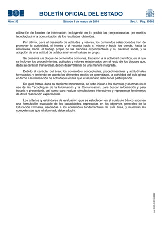 BOLETÍN OFICIAL DEL ESTADO
Núm. 52	

Sábado 1 de marzo de 2014	

Sec. I. Pág. 19366

utilización de fuentes de información, incluyendo en lo posible las proporcionadas por medios
tecnológicos y la comunicación de los resultados obtenidos.
Por último, para el desarrollo de actitudes y valores, los contenidos seleccionados han de
promover la curiosidad, el interés y el respeto hacia sí mismo y hacia los demás, hacia la
naturaleza, hacia el trabajo propio de las ciencias experimentales y su carácter social, y la
adopción de una actitud de colaboración en el trabajo en grupo.
Se presenta un bloque de contenidos comunes, Iniciación a la actividad científica, en el que
se incluyen los procedimientos, actitudes y valores relacionados con el resto de los bloques que,
dado su carácter transversal, deben desarrollarse de una manera integrada.
Debido al carácter del área, los contenidos conceptuales, procedimentales y actitudinales
formulados, y teniendo en cuenta los diferentes estilos de aprendizaje, la actividad del aula girará
en torno a la realización de actividades en las que el alumnado debe tener participación.
De igual forma, dada su creciente importancia, se debe iniciar a los alumnos y alumnas en el
uso de las Tecnologías de la Información y la Comunicación, para buscar información y para
tratarla y presentarla, así como para realizar simulaciones interactivas y representar fenómenos
de difícil realización experimental.

cve: BOE-A-2014-2222

Los criterios y estándares de evaluación que se establecen en el currículo básico suponen
una formulación evaluable de las capacidades expresadas en los objetivos generales de la
Educación Primaria, asociadas a los contenidos fundamentales de esta área, y muestran las
competencias que el alumnado debe adquirir.

 