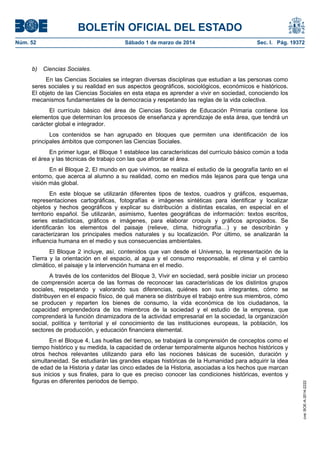 BOLETÍN OFICIAL DEL ESTADO
Núm. 52	

b)

Sábado 1 de marzo de 2014	

Sec. I. Pág. 19372

Ciencias Sociales.

En las Ciencias Sociales se integran diversas disciplinas que estudian a las personas como
seres sociales y su realidad en sus aspectos geográficos, sociológicos, económicos e históricos.
El objeto de las Ciencias Sociales en esta etapa es aprender a vivir en sociedad, conociendo los
mecanismos fundamentales de la democracia y respetando las reglas de la vida colectiva.
El currículo básico del área de Ciencias Sociales de Educación Primaria contiene los
elementos que determinan los procesos de enseñanza y aprendizaje de esta área, que tendrá un
carácter global e integrador.
Los contenidos se han agrupado en bloques que permiten una identificación de los
principales ámbitos que componen las Ciencias Sociales.
En primer lugar, el Bloque 1 establece las características del currículo básico común a toda
el área y las técnicas de trabajo con las que afrontar el área.
En el Bloque 2, El mundo en que vivimos, se realiza el estudio de la geografía tanto en el
entorno, que acerca al alumno a su realidad, como en medios más lejanos para que tenga una
visión más global.
En este bloque se utilizarán diferentes tipos de textos, cuadros y gráficos, esquemas,
representaciones cartográficas, fotografías e imágenes sintéticas para identificar y localizar
objetos y hechos geográficos y explicar su distribución a distintas escalas, en especial en el
territorio español. Se utilizarán, asimismo, fuentes geográficas de información: textos escritos,
series estadísticas, gráficos e imágenes, para elaborar croquis y gráficos apropiados. Se
identificarán los elementos del paisaje (relieve, clima, hidrografía…) y se describirán y
caracterizaran los principales medios naturales y su localización. Por último, se analizarán la
influencia humana en el medio y sus consecuencias ambientales.
El Bloque 2 incluye, así, contenidos que van desde el Universo, la representación de la
Tierra y la orientación en el espacio, al agua y el consumo responsable, el clima y el cambio
climático, el paisaje y la intervención humana en el medio.

En el Bloque 4, Las huellas del tiempo, se trabajará la comprensión de conceptos como el
tiempo histórico y su medida, la capacidad de ordenar temporalmente algunos hechos históricos y
otros hechos relevantes utilizando para ello las nociones básicas de sucesión, duración y
simultaneidad. Se estudiarán las grandes etapas históricas de la Humanidad para adquirir la idea
de edad de la Historia y datar las cinco edades de la Historia, asociadas a los hechos que marcan
sus inicios y sus finales, para lo que es preciso conocer las condiciones históricas, eventos y
figuras en diferentes periodos de tiempo.

cve: BOE-A-2014-2222

A través de los contenidos del Bloque 3, Vivir en sociedad, será posible iniciar un proceso
de comprensión acerca de las formas de reconocer las características de los distintos grupos
sociales, respetando y valorando sus diferencias, quiénes son sus integrantes, cómo se
distribuyen en el espacio físico, de qué manera se distribuye el trabajo entre sus miembros, cómo
se producen y reparten los bienes de consumo, la vida económica de los ciudadanos, la
capacidad emprendedora de los miembros de la sociedad y el estudio de la empresa, que
comprenderá la función dinamizadora de la actividad empresarial en la sociedad, la organización
social, política y territorial y el conocimiento de las instituciones europeas, la población, los
sectores de producción, y educación financiera elemental.

 