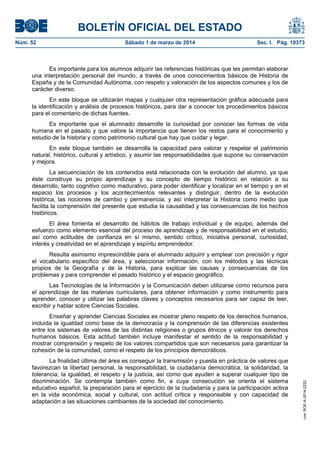 BOLETÍN OFICIAL DEL ESTADO
Núm. 52	

Sábado 1 de marzo de 2014	

Sec. I. Pág. 19373

Es importante para los alumnos adquirir las referencias históricas que les permitan elaborar
una interpretación personal del mundo, a través de unos conocimientos básicos de Historia de
España y de la Comunidad Autónoma, con respeto y valoración de los aspectos comunes y los de
carácter diverso.
En este bloque se utilizarán mapas y cualquier otra representación gráfica adecuada para
la identificación y análisis de procesos históricos, para dar a conocer los procedimientos básicos
para el comentario de dichas fuentes.
Es importante que el alumnado desarrolle la curiosidad por conocer las formas de vida
humana en el pasado y que valore la importancia que tienen los restos para el conocimiento y
estudio de la historia y como patrimonio cultural que hay que cuidar y legar.
En este bloque también se desarrolla la capacidad para valorar y respetar el patrimonio
natural, histórico, cultural y artístico, y asumir las responsabilidades que supone su conservación
y mejora.
La secuenciación de los contenidos está relacionada con la evolución del alumno, ya que
éste construye su propio aprendizaje y su concepto de tiempo histórico en relación a su
desarrollo, tanto cognitivo como madurativo, para poder identificar y localizar en el tiempo y en el
espacio los procesos y los acontecimientos relevantes y distinguir, dentro de la evolución
histórica, las nociones de cambio y permanencia, y así interpretar la Historia como medio que
facilita la comprensión del presente que estudia la causalidad y las consecuencias de los hechos
históricos.
El área fomenta el desarrollo de hábitos de trabajo individual y de equipo, además del
esfuerzo como elemento esencial del proceso de aprendizaje y de responsabilidad en el estudio,
así como actitudes de confianza en sí mismo, sentido crítico, iniciativa personal, curiosidad,
interés y creatividad en el aprendizaje y espíritu emprendedor.
Resulta asimismo imprescindible para el alumnado adquirir y emplear con precisión y rigor
el vocabulario específico del área, y seleccionar información, con los métodos y las técnicas
propios de la Geografía y de la Historia, para explicar las causas y consecuencias de los
problemas y para comprender el pasado histórico y el espacio geográfico.
Las Tecnologías de la Información y la Comunicación deben utilizarse como recursos para
el aprendizaje de las materias curriculares, para obtener información y como instrumento para
aprender, conocer y utilizar las palabras claves y conceptos necesarios para ser capaz de leer,
escribir y hablar sobre Ciencias Sociales.

La finalidad última del área es conseguir la transmisión y puesta en práctica de valores que
favorezcan la libertad personal, la responsabilidad, la ciudadanía democrática, la solidaridad, la
tolerancia, la igualdad, el respeto y la justicia, así como que ayuden a superar cualquier tipo de
discriminación. Se contempla también como fin, a cuya consecución se orienta el sistema
educativo español, la preparación para el ejercicio de la ciudadanía y para la participación activa
en la vida económica, social y cultural, con actitud crítica y responsable y con capacidad de
adaptación a las situaciones cambiantes de la sociedad del conocimiento.

cve: BOE-A-2014-2222

Enseñar y aprender Ciencias Sociales es mostrar pleno respeto de los derechos humanos,
incluida la igualdad como base de la democracia y la comprensión de las diferencias existentes
entre los sistemas de valores de las distintas religiones o grupos étnicos y valorar los derechos
humanos básicos. Esta actitud también incluye manifestar el sentido de la responsabilidad y
mostrar comprensión y respeto de los valores compartidos que son necesarios para garantizar la
cohesión de la comunidad, como el respeto de los principios democráticos.

 