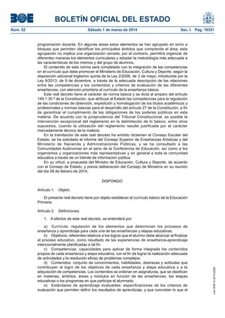 BOLETÍN OFICIAL DEL ESTADO
Núm. 52	

Sábado 1 de marzo de 2014	

Sec. I. Pág. 19351

programación docente. En algunas áreas estos elementos se han agrupado en torno a
bloques que permiten identificar los principales ámbitos que comprende el área; esta
agrupación no implica una organización cerrada, por el contrario, permitirá organizar de
diferentes maneras los elementos curriculares y adoptar la metodología más adecuada a
las características de los mismos y del grupo de alumnos.
El contenido de esta norma será completado con la integración de las competencias
en el currículo que debe promover el Ministerio de Educación, Cultura y Deporte, según la
disposición adicional trigésimo quinta de la Ley 2/2006, de 3 de mayo, introducida por la
Ley 8/2013, de 9 de diciembre, a través de la adecuada descripción de las relaciones
entre las competencias y los contenidos y criterios de evaluación de las diferentes
enseñanzas, con atención prioritaria al currículo de la enseñanza básica.
Este real decreto tiene el carácter de norma básica y se dicta al amparo del artículo
149.1.30.ª de la Constitución, que atribuye al Estado las competencias para la regulación
de las condiciones de obtención, expedición y homologación de los títulos académicos y
profesionales y normas básicas para el desarrollo del artículo 27 de la Constitución, a fin
de garantizar el cumplimiento de las obligaciones de los poderes públicos en esta
materia. De acuerdo con la jurisprudencia del Tribunal Constitucional, es posible la
intervención excepcional del reglamento en la delimitación de lo básico, entre otros
supuestos, cuando la utilización del reglamento resulte justificada por el carácter
marcadamente técnico de la materia.
En la tramitación de este real decreto ha emitido dictamen el Consejo Escolar del
Estado, se ha solicitado el informe del Consejo Superior de Enseñanzas Artísticas y del
Ministerio de Hacienda y Administraciones Públicas, y se ha consultado a las
Comunidades Autónomas en el seno de la Conferencia de Educación, así como a los
organismos y organizaciones más representativas y en general a toda la comunidad
educativa a través de un trámite de información pública.
En su virtud, a propuesta del Ministro de Educación, Cultura y Deporte, de acuerdo
con el Consejo de Estado, y previa deliberación del Consejo de Ministros en su reunión
del día 28 de febrero de 2014,
DISPONGO:
Artículo 1. Objeto.
El presente real decreto tiene por objeto establecer el currículo básico de la Educación
Primaria.
Artículo 2.  Definiciones.

a)  Currículo: regulación de los elementos que determinan los procesos de
enseñanza y aprendizaje para cada una de las enseñanzas y etapas educativas.
b)  Objetivos: referentes relativos a los logros que el alumno debe alcanzar al finalizar
el proceso educativo, como resultado de las experiencias de enseñanza-aprendizaje
intencionalmente planificadas a tal fin.
c)  Competencias: capacidades para aplicar de forma integrada los contenidos
propios de cada enseñanza y etapa educativa, con el fin de lograr la realización adecuada
de actividades y la resolución eficaz de problemas complejos.
d)  Contenidos: conjunto de conocimientos, habilidades, destrezas y actitudes que
contribuyen al logro de los objetivos de cada enseñanza y etapa educativa y a la
adquisición de competencias. Los contenidos se ordenan en asignaturas, que se clasifican
en materias, ámbitos, áreas y módulos en función de las enseñanzas, las etapas
educativas o los programas en que participe el alumnado.
e)  Estándares de aprendizaje evaluables: especificaciones de los criterios de
evaluación que permiten definir los resultados de aprendizaje, y que concretan lo que el

cve: BOE-A-2014-2222

1.  A efectos de este real decreto, se entenderá por:

 