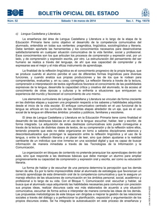 BOLETÍN OFICIAL DEL ESTADO
Núm. 52	

Sábado 1 de marzo de 2014	

Sec. I. Pág. 19378

c) Lengua Castellana y Literatura.
La enseñanza del área de Lengua Castellana y Literatura a lo largo de la etapa de la
Educación Primaria tiene como objetivo el desarrollo de la competencia comunicativa del
alumnado, entendida en todas sus vertientes: pragmática, lingüística, sociolingüística y literaria.
Debe también aportarle las herramientas y los conocimientos necesarios para desenvolverse
satisfactoriamente en cualquier situación comunicativa de la vida familiar, social y profesional.
Esos conocimientos son los que articulan los procesos de comprensión y expresión oral, por un
lado, y de comprensión y expresión escrita, por otro. La estructuración del pensamiento del ser
humano se realiza a través del lenguaje, de ahí que esa capacidad de comprender y de
expresarse sea el mejor y el más eficaz instrumento de aprendizaje.
La finalidad de la reflexión lingüística es el conocimiento progresivo de la propia lengua, que
se produce cuando el alumno percibe el uso de diferentes formas lingüísticas para diversas
funciones, y cuando analiza sus propias producciones y las de los que le rodean para
comprenderlas, evaluarlas y, en su caso, corregirlas. La reflexión literaria a través de la lectura,
comprensión e interpretación de textos significativos favorece el conocimiento de las posibilidades
expresivas de la lengua, desarrolla la capacidad crítica y creativa del alumnado, le da acceso al
conocimiento de otras épocas y culturas y le enfrenta a situaciones que enriquecen su
experiencia del mundo y favorecen el conocimiento de uno mismo.
Los elementos curriculares de Lengua Castellana y Literatura se vinculan de forma creciente
en las distintas etapas y suponen una progresión respecto a los saberes y habilidades adquiridos
desde el inicio de la vida escolar. El enfoque comunicativo centrado en el uso funcional de la
lengua se articula en los currículos de las distintas etapas alrededor de un eje, que es el uso
social de la lengua en diferentes ámbitos: privados y públicos, familiares y escolares.
El área de Lengua Castellana y Literatura en la Educación Primaria tiene como finalidad el
desarrollo de las destrezas básicas en el uso de la lengua: escuchar, hablar, leer y escribir, de
forma integrada. La adquisición de estas destrezas comunicativas solo puede conseguirse a
través de la lectura de distintas clases de textos, de su comprensión y de la reflexión sobre ellos,
teniendo presente que esta no debe organizarse en torno a saberes disciplinares estancos y
descontextualizados que prolongan la separación entre la reflexión lingüística y el uso de la
lengua, o entre la reflexión literaria y el placer de leer, sino que deben ajustarse a la realidad
cambiante de un individuo que vive inmerso en una sociedad digital y que es capaz de buscar
información de manera inmediata a través de las Tecnologías de la Información y la
Comunicación.

La forma de hablar y de escuchar de una persona determina la percepción que los demás
tienen de ella. Es por lo tanto imprescindible dotar al alumnado de estrategias que favorezcan un
correcto aprendizaje de esta dimensión oral de la competencia comunicativa y que le asegure un
manejo efectivo de las situaciones de comunicación en los ámbitos personal, social, académico y
profesional a lo largo de su vida. Con el Bloque 1, Comunicación oral: escuchar y hablar, se
busca que el alumnado vaya adquiriendo las habilidades necesarias para comunicar con precisión
sus propias ideas, realizar discursos cada vez más elaborados de acuerdo a una situación
comunicativa, escuchar de forma activa e interpretar de manera correcta las ideas de los demás.
Las propuestas metodológicas de este bloque van dirigidas a mejorar la gestión de las relaciones
sociales a través del diálogo y a perfeccionar la planificación, exposición y argumentación de los
propios discursos orales. Se ha integrado la autoevaluación en este proceso de enseñanza y

cve: BOE-A-2014-2222

La organización en bloques de contenido no pretende jerarquizar los aprendizajes dentro del
aula, sino que responde a las destrezas básicas que debe manejar un alumno para ampliar
progresivamente su capacidad de comprensión y expresión oral y escrita, así como su educación
literaria.

 