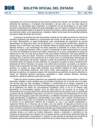 BOLETÍN OFICIAL DEL ESTADO
Núm. 52	

Sábado 1 de marzo de 2014	

Sec. I. Pág. 19379

aprendizaje, así como la evaluación de las prácticas orales de los demás, con el objetivo de hacer
explícitas las carencias y el progreso del alumnado y de que este, a su vez, sea capaz de
reconocer sus dificultades para mejorarlas; la integración de las tecnologías en el aula debe
favorecer el planteamiento integral de estas estrategias, que van desde el análisis de discursos y
debates audiovisuales hasta la evaluación de discursos propios y ajenos grabados y proyectados.
Las prácticas orales, como exposiciones o debates, deben formar parte de la actividad cotidiana
del aula en todas las áreas del currículo.

Todos los seres humanos poseemos una capacidad innata para comunicarnos a través de
elementos verbales o extra verbales que nos permiten interactuar con el mundo que nos rodea,
con formas cada vez más complejas. El Bloque 4, Conocimiento de la lengua, responde a la
necesidad de reflexión sobre los mecanismos lingüísticos que regulan la comunicación, y se aleja
de la pretensión de utilizar los conocimientos lingüísticos como un fin en sí mismos para
devolverles su funcionalidad original: servir de base para el uso correcto de la lengua. El
Conocimiento de la Lengua dentro del aula de Educación Primaria se plantea como el aprendizaje
progresivo de las habilidades lingüísticas, así como la construcción de competencias en los usos
discursivos del lenguaje a partir del conocimiento y la reflexión necesarios para apropiarse de las
reglas gramaticales y ortográficas, imprescindibles, para hablar, leer y escribir correctamente en
todas las esferas de la vida. Los contenidos se estructuran en torno a cuatro ejes fundamentales:
el primero es la observación reflexiva de la palabra, su uso y sus valores significativos y
expresivos dentro de un discurso, de un texto y de una oración; el segundo se centra en las
relaciones gramaticales que se establecen entre las palabras y los grupos de palabras dentro del
texto; el tercero profundiza en las relaciones textuales que fundamentan el discurso; y el cuarto se
centra en las variedades lingüísticas de la lengua. La reflexión metalingüística está integrada en la
actividad verbal y en todos los niveles (discursivo, textual y oracional), e interviene en los
procesos de aprendizaje de la lengua oral y la lengua escrita a través de las diferentes fases de
producción (planificación, textualización y revisión), lo que aportará al alumnado los mecanismos
necesarios para el conocimiento activo y autónomo de su propia lengua a lo largo de la vida.

cve: BOE-A-2014-2222

La lectura y la escritura son los instrumentos a través de los cuales se ponen en marcha los
procesos cognitivos que elaboran el conocimiento del mundo, de los demás y de uno mismo y,
por tanto, desempeñan un papel fundamental como herramientas de adquisición de nuevos
aprendizajes a lo largo de la vida. Con los Bloques 2 y 3, Comunicación escrita: leer y escribir, se
persigue que el alumnado sea capaz de entender textos de distinto grado de complejidad y de
géneros diversos, y que reconstruya las ideas explícitas e implícitas en el texto con el fin de
elaborar su propio pensamiento crítico y creativo. Comprender un texto implica poner en marcha
una serie de estrategias de lectura que deben practicarse en el aula y proyectarse en todas las
esferas de la vida y en todo tipo de lectura: leer para obtener información, leer para aprender la
propia lengua y leer por placer. Asimismo, la enseñanza de los procesos de escritura pretende
conseguir que el alumno tome conciencia de la misma como un procedimiento estructurado en
tres partes: planificación del escrito, redacción a partir de borradores de escritura y revisión de
borradores antes de redactar el texto definitivo. La evaluación se aplica no solo al producto final,
elaborado de forma individual o en grupo, sino sobre todo al proceso: se evalúa y se enseña a
evaluar todo el desarrollo del texto escrito a partir de las producciones de los propios alumnos y
alumnas. La revisión en grupo debe admitirse como práctica habitual en estos casos para
favorecer el aprendizaje autónomo. Del mismo modo, para progresar en el dominio de las
técnicas de escritura, es necesario adquirir los mecanismos que permitan al alumno diferenciar y
utilizar los diferentes géneros discursivos apropiados a cada contexto (familiar, personal,
académico, social) en todas las áreas del currículo.

 