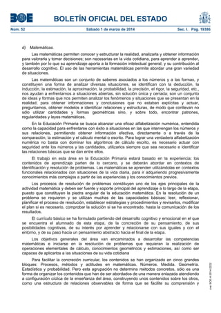 BOLETÍN OFICIAL DEL ESTADO
Núm. 52	

d)

Sábado 1 de marzo de 2014	

Sec. I. Pág. 19386

Matemáticas.

Las matemáticas permiten conocer y estructurar la realidad, analizarla y obtener información
para valorarla y tomar decisiones; son necesarias en la vida cotidiana, para aprender a aprender,
y también por lo que su aprendizaje aporta a la formación intelectual general, y su contribución al
desarrollo cognitivo. El uso de las herramientas matemáticas permite abordar una gran variedad
de situaciones.
Las matemáticas son un conjunto de saberes asociados a los números y a las formas, y
constituyen una forma de analizar diversas situaciones, se identifican con la deducción, la
inducción, la estimación, la aproximación, la probabilidad, la precisión, el rigor, la seguridad, etc.,
nos ayudan a enfrentarnos a situaciones abiertas, sin solución única y cerrada; son un conjunto
de ideas y formas que nos permiten analizar los fenómenos y situaciones que se presentan en la
realidad, para obtener informaciones y conclusiones que no estaban explícitas y actuar,
preguntarnos, obtener modelos e identificar relaciones y estructuras, de modo que conllevan no
sólo utilizar cantidades y formas geométricas sino, y sobre todo, encontrar patrones,
regularidades y leyes matemáticas.
En la Educación Primaria se busca alcanzar una eficaz alfabetización numérica, entendida
como la capacidad para enfrentarse con éxito a situaciones en las que intervengan los números y
sus relaciones, permitiendo obtener información efectiva, directamente o a través de la
comparación, la estimación y el cálculo mental o escrito. Para lograr una verdadera alfabetización
numérica no basta con dominar los algoritmos de cálculo escrito, es necesario actuar con
seguridad ante los números y las cantidades, utilizarlos siempre que sea necesario e identificar
las relaciones básicas que se dan entre ellos.
El trabajo en esta área en la Educación Primaria estará basado en la experiencia; los
contenidos de aprendizaje parten de lo cercano, y se deberán abordar en contextos de
identificación y resolución de problemas. Las matemáticas se aprenden utilizándolas en contextos
funcionales relacionados con situaciones de la vida diaria, para ir adquiriendo progresivamente
conocimientos más complejos a partir de las experiencias y los conocimientos previos.
Los procesos de resolución de problemas constituyen uno de los ejes principales de la
actividad matemática y deben ser fuente y soporte principal del aprendizaje a lo largo de la etapa,
puesto que constituyen la piedra angular de la educación matemática. En la resolución de un
problema se requieren y se utilizan muchas de las capacidades básicas: leer, reflexionar,
planificar el proceso de resolución, establecer estrategias y procedimientos y revisarlos, modificar
el plan si es necesario, comprobar la solución si se ha encontrado, hasta la comunicación de los
resultados.
El currículo básico se ha formulado partiendo del desarrollo cognitivo y emocional en el que
se encuentra el alumnado de esta etapa, de la concreción de su pensamiento, de sus
posibilidades cognitivas, de su interés por aprender y relacionarse con sus iguales y con el
entorno, y de su paso hacia un pensamiento abstracto hacia el final de la etapa.

Para facilitar la concreción curricular, los contenidos se han organizado en cinco grandes
bloques: Procesos, métodos y actitudes en matemáticas. Números. Medida. Geometría.
Estadística y probabilidad. Pero esta agrupación no determina métodos concretos, sólo es una
forma de organizar los contenidos que han de ser abordados de una manera enlazada atendiendo
a configuración cíclica de la enseñanza del área, construyendo unos contenidos sobre los otros,
como una estructura de relaciones observables de forma que se facilite su comprensión y

cve: BOE-A-2014-2222

Los objetivos generales del área van encaminados a desarrollar las competencias
matemáticas e iniciarse en la resolución de problemas que requieran la realización de
operaciones elementales de cálculo, conocimientos geométricos y estimaciones, así como ser
capaces de aplicarlos a las situaciones de su vida cotidiana

 