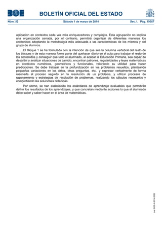 BOLETÍN OFICIAL DEL ESTADO
Núm. 52	

Sábado 1 de marzo de 2014	

Sec. I. Pág. 19387

aplicación en contextos cada vez más enriquecedores y complejos. Esta agrupación no implica
una organización cerrada, por el contrario, permitirá organizar de diferentes maneras los
contenidos adoptando la metodología más adecuada a las características de los mismos y del
grupo de alumnos.
El Bloque 1 se ha formulado con la intención de que sea la columna vertebral del resto de
los bloques y de esta manera forme parte del quehacer diario en el aula para trabajar el resto de
los contenidos y conseguir que todo el alumnado, al acabar la Educación Primaria, sea capaz de
describir y analizar situaciones de cambio, encontrar patrones, regularidades y leyes matemáticas
en contextos numéricos, geométricos y funcionales, valorando su utilidad para hacer
predicciones. Se debe trabajar en la profundización en los problemas resueltos, planteando
pequeñas variaciones en los datos, otras preguntas, etc., y expresar verbalmente de forma
razonada el proceso seguido en la resolución de un problema, y utilizar procesos de
razonamiento y estrategias de resolución de problemas, realizando los cálculos necesarios y
comprobando las soluciones obtenidas.

cve: BOE-A-2014-2222

Por último, se han establecido los estándares de aprendizaje evaluables que permitirán
definir los resultados de los aprendizajes, y que concretan mediante acciones lo que el alumnado
debe saber y saber hacer en el área de matemáticas.

 