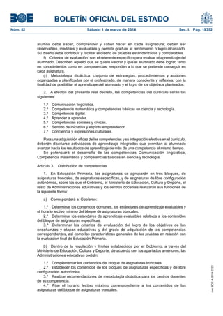 BOLETÍN OFICIAL DEL ESTADO
Núm. 52	

Sábado 1 de marzo de 2014	

Sec. I. Pág. 19352

alumno debe saber, comprender y saber hacer en cada asignatura; deben ser
observables, medibles y evaluables y permitir graduar el rendimiento o logro alcanzado.
Su diseño debe contribuir y facilitar el diseño de pruebas estandarizadas y comparables.
f)  Criterios de evaluación: son el referente específico para evaluar el aprendizaje del
alumnado. Describen aquello que se quiere valorar y que el alumnado debe lograr, tanto
en conocimientos como en competencias; responden a lo que se pretende conseguir en
cada asignatura.
g)  Metodología didáctica: conjunto de estrategias, procedimientos y acciones
organizadas y planificadas por el profesorado, de manera consciente y reflexiva, con la
finalidad de posibilitar el aprendizaje del alumnado y el logro de los objetivos planteados.
2.  A efectos del presente real decreto, las competencias del currículo serán las
siguientes:
1.º 
2.º 
3.º 
4.º 
5.º 
6.º 
7.º 

Comunicación lingüística.
Competencia matemática y competencias básicas en ciencia y tecnología.
Competencia digital.
Aprender a aprender.
Competencias sociales y cívicas.
Sentido de iniciativa y espíritu emprendedor.
Conciencia y expresiones culturales.

Para una adquisición eficaz de las competencias y su integración efectiva en el currículo,
deberán diseñarse actividades de aprendizaje integradas que permitan al alumnado
avanzar hacia los resultados de aprendizaje de más de una competencia al mismo tiempo.
Se potenciará el desarrollo de las competencias Comunicación lingüística,
Competencia matemática y competencias básicas en ciencia y tecnología.
Artículo 3.  Distribución de competencias.
1.  En Educación Primaria, las asignaturas se agruparán en tres bloques, de
asignaturas troncales, de asignaturas específicas, y de asignaturas de libre configuración
autonómica, sobre los que el Gobierno, el Ministerio de Educación, Cultura y Deporte, el
resto de Administraciones educativas y los centros docentes realizarán sus funciones de
la siguiente forma:
a)  Corresponderá al Gobierno:
1.º  Determinar los contenidos comunes, los estándares de aprendizaje evaluables y
el horario lectivo mínimo del bloque de asignaturas troncales.
2.º  Determinar los estándares de aprendizaje evaluables relativos a los contenidos
del bloque de asignaturas específicas.
3.º  Determinar los criterios de evaluación del logro de los objetivos de las
enseñanzas y etapas educativas y del grado de adquisición de las competencias
correspondientes, así como las características generales de las pruebas en relación con
la evaluación final de Educación Primaria.

1.º  Complementar los contenidos del bloque de asignaturas troncales.
2.º  Establecer los contenidos de los bloques de asignaturas específicas y de libre
configuración autonómica.
3.º  Realizar recomendaciones de metodología didáctica para los centros docentes
de su competencia.
4.º  Fijar el horario lectivo máximo correspondiente a los contenidos de las
asignaturas del bloque de asignaturas troncales.

cve: BOE-A-2014-2222

b)  Dentro de la regulación y límites establecidos por el Gobierno, a través del
Ministerio de Educación, Cultura y Deporte, de acuerdo con los apartados anteriores, las
Administraciones educativas podrán:

 