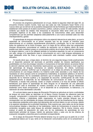 BOLETÍN OFICIAL DEL ESTADO
Núm. 52	

e)

Sábado 1 de marzo de 2014	

Sec. I. Pág. 19394

Primera Lengua Extranjera.

El proceso de progresiva globalización en el que, desde la segunda mitad del siglo XX, se
encuentra inmerso nuestro mundo, hace que sea cada vez más necesario hacer frente a los
nuevos retos que se derivan de la paulatina desaparición de las fronteras que tradicionalmente se
establecían entre países en el plano económico, político, cultural y social. En este sentido, resulta
evidente que desde las edades más tempranas la educación debe tener entre uno de sus
principales objetivos el de dotar a los ciudadanos de instrumentos útiles para desarrollar
competencias que les permitan adaptarse adecuadamente a una nueva sociedad cada vez más
interdependiente y global.
El aprendizaje de lenguas extranjeras cobra una especial relevancia en este plano, ya que la
capacidad de comunicación es el primer requisito que ha de cumplir el individuo para
desenvolverse en un contexto crecientemente pluricultural y plurilingüe. Así lo han reconocido
todos los gobiernos de la Unión Europea, que a lo largo de los últimos años han programado
diversas actuaciones comunitarias en materia de educación con el objetivo último de hacer
posible que cada ciudadano posea un conocimiento práctico de al menos dos idiomas además de
su lengua materna, y así lo ha reflejado también la normativa española, la cual, en consonancia
con esto, otorga a la capacitación para la comunicación en una o más lenguas extranjeras un
lugar destacado entre los fines a cuya consecución está orientado nuestro actual sistema
educativo.

El currículo básico para la etapa de Educación Primaria se estructura en torno a actividades
de lengua tal como éstas se describen en el Marco Común Europeo de referencia para las
Lenguas: comprensión y producción (expresión e interacción) de textos orales y escritos. Los
contenidos, criterios y estándares están organizados en cuatro grandes bloques que se
corresponden con las actividades de lengua mencionadas, eje de las enseñanzas de la materia.
Las relaciones existentes entre estos tres elementos del currículo básico no son unívocas, debido
a la especial naturaleza de la actividad lingüística. Esto supone que, para cada una de las tareas
comunicativas listadas y descritas en los estándares, habrá de incorporarse el conjunto de los
contenidos recogidos para cada bloque de actividad respectivo. De la misma manera, para
evaluar el grado de adquisición de cada uno de los estándares de aprendizaje de una
determinada actividad de lengua, habrán de aplicarse todos y cada uno de los criterios de
evaluación recogidos y descritos para la actividad correspondiente.
En la etapa de Educación Primaria deberá tenerse muy en cuenta que se parte de un nivel
competencial básico por lo que, tanto en la interacción comunicativa como en la comprensión y

cve: BOE-A-2014-2222

Si resulta obvio que, a largo plazo, el dominio de una segunda lengua incide positivamente
en el desarrollo personal del alumnado al permitirle ampliar de manera significativa sus
posibilidades a la hora de proseguir estudios o incorporarse al mercado laboral, es preciso llamar
la atención además sobre las importantes repercusiones que pueden derivarse a nivel cognitivo
del aprendizaje de lenguas extranjeras en edades tempranas. En efecto, numerosas
investigaciones parecen confirmar que la adquisición en la etapa de primaria de competencias
comunicativas en una lengua distinta a la materna suele estar asociada a una mejora de los
resultados en otros campos como la competencia matemática, la expresión plástica o el dominio
de la lectoescritura. Se ha constatado asimismo que el estudio de otras lenguas favorece el
desarrollo de la memoria auditiva y la capacidad de escuchar, contribuyendo de este modo
significativamente al desarrollo de las habilidades de comunicación en todos los aspectos.
Finalmente, a escala más profunda, existe un amplio consenso a la hora de señalar el efecto
beneficioso que ejerce el aprendizaje de otras lenguas en el desarrollo de una adecuada
sensibilización ante la diversidad de nuestra sociedad, en la aceptación de las diferencias
existentes como factor enriquecedor, y en el desarrollo de la comprensión, la tolerancia y la
valoración de otras identidades culturales.

 