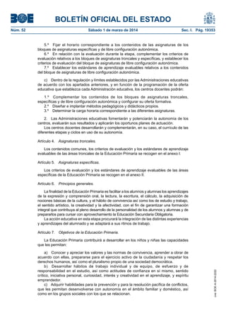 BOLETÍN OFICIAL DEL ESTADO
Sábado 1 de marzo de 2014	

Sec. I. Pág. 19353

5.º  Fijar el horario correspondiente a los contenidos de las asignaturas de los
bloques de asignaturas específicas y de libre configuración autonómica.
6.º  En relación con la evaluación durante la etapa, complementar los criterios de
evaluación relativos a los bloques de asignaturas troncales y específicas, y establecer los
criterios de evaluación del bloque de asignaturas de libre configuración autonómica.
7.º  Establecer los estándares de aprendizaje evaluables relativos a los contenidos
del bloque de asignaturas de libre configuración autonómica.
c)  Dentro de la regulación y límites establecidos por las Administraciones educativas
de acuerdo con los apartados anteriores, y en función de la programación de la oferta
educativa que establezca cada Administración educativa, los centros docentes podrán:
1.º  Complementar los contenidos de los bloques de asignaturas troncales,
específicas y de libre configuración autonómica y configurar su oferta formativa.
2.º  Diseñar e implantar métodos pedagógicos y didácticos propios.
3.º  Determinar la carga horaria correspondiente a las diferentes asignaturas.
2.  Las Administraciones educativas fomentarán y potenciarán la autonomía de los
centros, evaluarán sus resultados y aplicarán los oportunos planes de actuación.
Los centros docentes desarrollarán y complementarán, en su caso, el currículo de las
diferentes etapas y ciclos en uso de su autonomía.
Artículo 4.  Asignaturas troncales.
Los contenidos comunes, los criterios de evaluación y los estándares de aprendizaje
evaluables de las áreas troncales de la Educación Primaria se recogen en el anexo I.
Artículo 5.  Asignaturas específicas.
Los criterios de evaluación y los estándares de aprendizaje evaluables de las áreas
específicas de la Educación Primaria se recogen en el anexo II.
Artículo 6.  Principios generales.
La finalidad de la Educación Primaria es facilitar a los alumnos y alumnas los aprendizajes
de la expresión y comprensión oral, la lectura, la escritura, el cálculo, la adquisición de
nociones básicas de la cultura, y el hábito de convivencia así como los de estudio y trabajo,
el sentido artístico, la creatividad y la afectividad, con el fin de garantizar una formación
integral que contribuya al pleno desarrollo de la personalidad de los alumnos y alumnas y de
prepararlos para cursar con aprovechamiento la Educación Secundaria Obligatoria.
La acción educativa en esta etapa procurará la integración de las distintas experiencias
y aprendizajes del alumnado y se adaptará a sus ritmos de trabajo.
Artículo 7.  Objetivos de la Educación Primaria.
La Educación Primaria contribuirá a desarrollar en los niños y niñas las capacidades
que les permitan:
a)  Conocer y apreciar los valores y las normas de convivencia, aprender a obrar de
acuerdo con ellas, prepararse para el ejercicio activo de la ciudadanía y respetar los
derechos humanos, así como el pluralismo propio de una sociedad democrática.
b)  Desarrollar hábitos de trabajo individual y de equipo, de esfuerzo y de
responsabilidad en el estudio, así como actitudes de confianza en sí mismo, sentido
crítico, iniciativa personal, curiosidad, interés y creatividad en el aprendizaje, y espíritu
emprendedor.
c)  Adquirir habilidades para la prevención y para la resolución pacífica de conflictos,
que les permitan desenvolverse con autonomía en el ámbito familiar y doméstico, así
como en los grupos sociales con los que se relacionan.

cve: BOE-A-2014-2222

Núm. 52	

 
