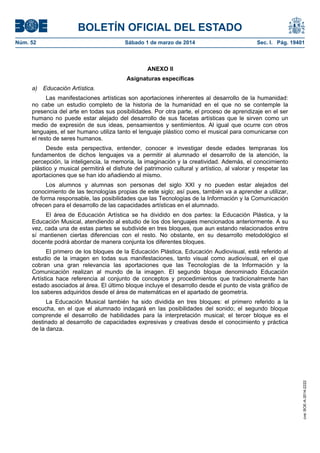 BOLETÍN OFICIAL DEL ESTADO
Núm. 52	

Sábado 1 de marzo de 2014	

Sec. I. Pág. 19401

ANEXO II
Asignaturas específicas
a) Educación Artística.
Las manifestaciones artísticas son aportaciones inherentes al desarrollo de la humanidad:
no cabe un estudio completo de la historia de la humanidad en el que no se contemple la
presencia del arte en todas sus posibilidades. Por otra parte, el proceso de aprendizaje en el ser
humano no puede estar alejado del desarrollo de sus facetas artísticas que le sirven como un
medio de expresión de sus ideas, pensamientos y sentimientos. Al igual que ocurre con otros
lenguajes, el ser humano utiliza tanto el lenguaje plástico como el musical para comunicarse con
el resto de seres humanos.
Desde esta perspectiva, entender, conocer e investigar desde edades tempranas los
fundamentos de dichos lenguajes va a permitir al alumnado el desarrollo de la atención, la
percepción, la inteligencia, la memoria, la imaginación y la creatividad. Además, el conocimiento
plástico y musical permitirá el disfrute del patrimonio cultural y artístico, al valorar y respetar las
aportaciones que se han ido añadiendo al mismo.
Los alumnos y alumnas son personas del siglo XXI y no pueden estar alejados del
conocimiento de las tecnologías propias de este siglo; así pues, también va a aprender a utilizar,
de forma responsable, las posibilidades que las Tecnologías de la Información y la Comunicación
ofrecen para el desarrollo de las capacidades artísticas en el alumnado.
El área de Educación Artística se ha dividido en dos partes: la Educación Plástica, y la
Educación Musical, atendiendo al estudio de los dos lenguajes mencionados anteriormente. A su
vez, cada una de estas partes se subdivide en tres bloques, que aun estando relacionados entre
sí mantienen ciertas diferencias con el resto. No obstante, en su desarrollo metodológico el
docente podrá abordar de manera conjunta los diferentes bloques.
El primero de los bloques de la Educación Plástica, Educación Audiovisual, está referido al
estudio de la imagen en todas sus manifestaciones, tanto visual como audiovisual, en el que
cobran una gran relevancia las aportaciones que las Tecnologías de la Información y la
Comunicación realizan al mundo de la imagen. El segundo bloque denominado Educación
Artística hace referencia al conjunto de conceptos y procedimientos que tradicionalmente han
estado asociados al área. El último bloque incluye el desarrollo desde el punto de vista gráfico de
los saberes adquiridos desde el área de matemáticas en el apartado de geometría.

cve: BOE-A-2014-2222

La Educación Musical también ha sido dividida en tres bloques: el primero referido a la
escucha, en el que el alumnado indagará en las posibilidades del sonido; el segundo bloque
comprende el desarrollo de habilidades para la interpretación musical; el tercer bloque es el
destinado al desarrollo de capacidades expresivas y creativas desde el conocimiento y práctica
de la danza.

 