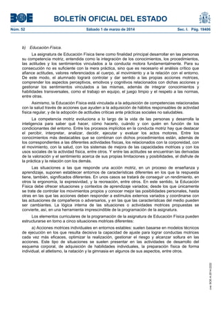 BOLETÍN OFICIAL DEL ESTADO
Núm. 52	

b)

Sábado 1 de marzo de 2014	

Sec. I. Pág. 19406

Educación Física.

La asignatura de Educación Física tiene como finalidad principal desarrollar en las personas
su competencia motriz, entendida como la integración de los conocimientos, los procedimientos,
las actitudes y los sentimientos vinculados a la conducta motora fundamentalmente. Para su
consecución no es suficiente con la mera práctica, sino que es necesario el análisis crítico que
afiance actitudes, valores referenciados al cuerpo, al movimiento y a la relación con el entorno.
De este modo, el alumnado logrará controlar y dar sentido a las propias acciones motrices,
comprender los aspectos perceptivos, emotivos y cognitivos relacionados con dichas acciones y
gestionar los sentimientos vinculados a las mismas, además de integrar conocimientos y
habilidades transversales, como el trabajo en equipo, el juego limpio y el respeto a las normas,
entre otras.
Asimismo, la Educación Física está vinculada a la adquisición de competencias relacionadas
con la salud través de acciones que ayuden a la adquisición de hábitos responsables de actividad
física regular, y de la adopción de actitudes críticas ante prácticas sociales no saludables.
La competencia motriz evoluciona a lo largo de la vida de las personas y desarrolla la
inteligencia para saber qué hacer, cómo hacerlo, cuándo y con quién en función de los
condicionantes del entorno. Entre los procesos implícitos en la conducta motriz hay que destacar
el percibir, interpretar, analizar, decidir, ejecutar y evaluar los actos motores. Entre los
conocimientos más destacables que se combinan con dichos procedimientos están, además de
los correspondientes a las diferentes actividades físicas, los relacionados con la corporeidad, con
el movimiento, con la salud, con los sistemas de mejora de las capacidades motrices y con los
usos sociales de la actividad física, entre otros. Y entre las actitudes se encuentran las derivadas
de la valoración y el sentimiento acerca de sus propias limitaciones y posibilidades, el disfrute de
la práctica y la relación con los demás.
Las situaciones a las que responde una acción motriz, en un proceso de enseñanza y
aprendizaje, suponen establecer entornos de características diferentes en los que la respuesta
tiene, también, significados diferentes. En unos casos se tratará de conseguir un rendimiento, en
otros la ergonomía, la expresividad, y la recreación, entre otros. En este sentido, la Educación
Física debe ofrecer situaciones y contextos de aprendizaje variados; desde los que únicamente
se trate de controlar los movimientos propios y conocer mejor las posibilidades personales, hasta
otras en las que las acciones deben responder a estímulos externos variados y coordinarse con
las actuaciones de compañeros o adversarios, y en las que las características del medio pueden
ser cambiantes. La lógica interna de las situaciones o actividades motrices propuestas se
convierte, así, en una herramienta imprescindible de la programación de la asignatura.
Los elementos curriculares de la programación de la asignatura de Educación Física pueden
estructurarse en torno a cinco situaciones motrices diferentes:

cve: BOE-A-2014-2222

a) Acciones motrices individuales en entornos estables: suelen basarse en modelos técnicos
de ejecución en los que resulta decisiva la capacidad de ajuste para lograr conductas motrices
cada vez más eficaces, optimizar la realización, gestionar el riesgo y alcanzar soltura en las
acciones. Este tipo de situaciones se suelen presentar en las actividades de desarrollo del
esquema corporal, de adquisición de habilidades individuales, la preparación física de forma
individual, el atletismo, la natación y la gimnasia en algunos de sus aspectos, entre otros.

 