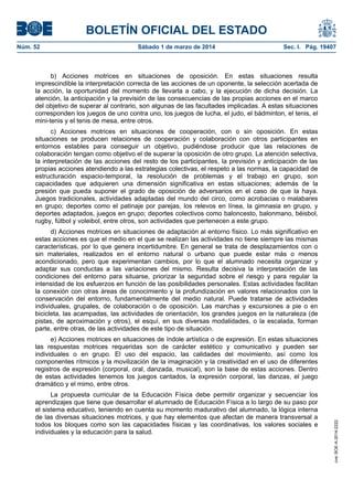 BOLETÍN OFICIAL DEL ESTADO
Núm. 52	

Sábado 1 de marzo de 2014	

Sec. I. Pág. 19407

b) Acciones motrices en situaciones de oposición. En estas situaciones resulta
imprescindible la interpretación correcta de las acciones de un oponente, la selección acertada de
la acción, la oportunidad del momento de llevarla a cabo, y la ejecución de dicha decisión. La
atención, la anticipación y la previsión de las consecuencias de las propias acciones en el marco
del objetivo de superar al contrario, son algunas de las facultades implicadas. A estas situaciones
corresponden los juegos de uno contra uno, los juegos de lucha, el judo, el bádminton, el tenis, el
mini-tenis y el tenis de mesa, entre otros.
c) Acciones motrices en situaciones de cooperación, con o sin oposición. En estas
situaciones se producen relaciones de cooperación y colaboración con otros participantes en
entornos estables para conseguir un objetivo, pudiéndose producir que las relaciones de
colaboración tengan como objetivo el de superar la oposición de otro grupo. La atención selectiva,
la interpretación de las acciones del resto de los participantes, la previsión y anticipación de las
propias acciones atendiendo a las estrategias colectivas, el respeto a las normas, la capacidad de
estructuración espacio-temporal, la resolución de problemas y el trabajo en grupo, son
capacidades que adquieren una dimensión significativa en estas situaciones; además de la
presión que pueda suponer el grado de oposición de adversarios en el caso de que la haya.
Juegos tradicionales, actividades adaptadas del mundo del circo, como acrobacias o malabares
en grupo; deportes como el patinaje por parejas, los relevos en línea, la gimnasia en grupo, y
deportes adaptados, juegos en grupo; deportes colectivos como baloncesto, balonmano, béisbol,
rugby, fútbol y voleibol, entre otros, son actividades que pertenecen a este grupo.
d) Acciones motrices en situaciones de adaptación al entorno físico. Lo más significativo en
estas acciones es que el medio en el que se realizan las actividades no tiene siempre las mismas
características, por lo que genera incertidumbre. En general se trata de desplazamientos con o
sin materiales, realizados en el entorno natural o urbano que puede estar más o menos
acondicionado, pero que experimentan cambios, por lo que el alumnado necesita organizar y
adaptar sus conductas a las variaciones del mismo. Resulta decisiva la interpretación de las
condiciones del entorno para situarse, priorizar la seguridad sobre el riesgo y para regular la
intensidad de los esfuerzos en función de las posibilidades personales. Estas actividades facilitan
la conexión con otras áreas de conocimiento y la profundización en valores relacionados con la
conservación del entorno, fundamentalmente del medio natural. Puede tratarse de actividades
individuales, grupales, de colaboración o de oposición. Las marchas y excursiones a pie o en
bicicleta, las acampadas, las actividades de orientación, los grandes juegos en la naturaleza (de
pistas, de aproximación y otros), el esquí, en sus diversas modalidades, o la escalada, forman
parte, entre otras, de las actividades de este tipo de situación.

La propuesta curricular de la Educación Física debe permitir organizar y secuenciar los
aprendizajes que tiene que desarrollar el alumnado de Educación Física a lo largo de su paso por
el sistema educativo, teniendo en cuenta su momento madurativo del alumnado, la lógica interna
de las diversas situaciones motrices, y que hay elementos que afectan de manera transversal a
todos los bloques como son las capacidades físicas y las coordinativas, los valores sociales e
individuales y la educación para la salud.

cve: BOE-A-2014-2222

e) Acciones motrices en situaciones de índole artística o de expresión. En estas situaciones
las respuestas motrices requeridas son de carácter estético y comunicativo y pueden ser
individuales o en grupo. El uso del espacio, las calidades del movimiento, así como los
componentes rítmicos y la movilización de la imaginación y la creatividad en el uso de diferentes
registros de expresión (corporal, oral, danzada, musical), son la base de estas acciones. Dentro
de estas actividades tenemos los juegos cantados, la expresión corporal, las danzas, el juego
dramático y el mimo, entre otros.

 